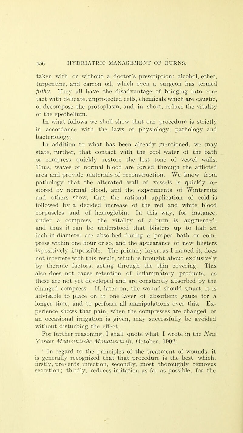 taken with or without a doctor's prescription: alcohol, ether, turpentine, and carron oil, which even a surgeon has termed filthy. They all have the disadvantage of bringing into con- tact with delicate, unprotected cells, chemicals which are caustic, or decompose the protoplasm, and, in short, reduce the vitality of the epethelium. In what follows we shall show that our procedure is strictly in accordance with the laws of physiology, pathology and bacteriology. In addition to what has been already mentioned, we may state, further, that contact with the cool water of the bath or compress quickly restore the lost tone of vessel walls. Thus, waves of normal blood are forced through the afflicted area and provide materials of reconstruction. We know from pathology that the alterated wall of vessels is quickly re- stored by normal blood, and the experiments of Winternitz and others show, that the rational application of cold is followed by a decided increase of the red and white blood corpuscles and of hemoglobin. In this way, for instance, under a compress, the vitality of a burn is augmented, and thus it can be understood that blisters up to half an inch in diameter are absorbed during a proper bath or com- press within one hour or so, and the appearance of new blisters is positively impossible. The primary layer, as I named it, does not interfere with this result, which is brought about exclusively by thermic factors, acting through the thin covering. This also does not cause retention of inflammatory products, as these are not yet developed and are constantly absorbed by the changed compress. If, later on, the wound should smart, it is advisable to place on it one layer of absorbent gauze for a longer time, and to perform all manipulations over this. Ex- perience shows that pain, when the compresses are changed or an occasional irrigation is given, may successfully be avoided without disturbing the effect. For further reasoning, I shall quote what I wrote in the New Yorker Medicinische Monatsschrift, October, 1902:  In regard to the principles of the treatment of wounds, it is generally recognized that that procedure is the best which, firstly, prevents infection, secondly, most thoroughly removes secretion; thirdly, reduces irritation as far as possible, for the