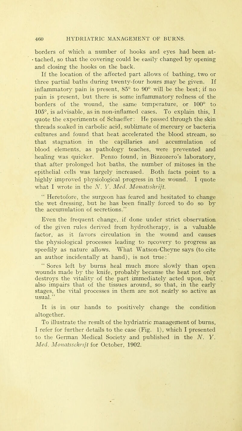 borders of which a number of hooks and eyes had been at- tached, so that the covering could be easily changed by opening and closing the hooks on the back. If the location of the affected part allows of bathing, two or three partial baths during twenty-four hours may be given. If inflammatory pain is present, 85° to 90° will be the best; if no pain is present, but there is some inflammatory redness of the borders of the wound, the same temperature, or 100° to 105°, is advisable, as in non-inflamed cases. To explain this, I quote the experiments of Schaeffer: He passed through the skin threads soaked in carbolic acid, sublimate of mercury or bacteria cultures and found that heat accelerated the blood stream, so that stagnation in the capillaries and accumulation of blood elements, as pathology teaches, were prevented and healing was quicker. Penzo found, in Bizzozero's laboratory, that after prolonged hot baths, the number of mitoses in the epithelial cells was largely increased. Both facts point to a highly improved physiological progress in the wound. I quote what I wrote in the N. Y. Med. Monatsshrift.  Heretofore, the surgeon has feared and hesitated to change the wet dressing, but he has been finally forced to do so by the accumulation of secretions. Even the frequent change,, if done under strict observation of the given rules derived from hydrotherapy, is a valuable factor, as it favors circulation in the wound and causes the physiological processes leading to recovery to progress as speedily as nature allows. What Watson-Cheyne says (to cite an author incidentally at hand), is not true:  Sores left by burns heal much more slowly than open wounds made by the knife, probably because the heat not only destroys the vitality of the part immediately acted upon, but also impairs that of the tissues around, so that, in the early stages, the vital processes in them are not nearly so active as usual. It is in our hands to positively change the condition altogether. To illustrate the result of the hydriatric management of burns, I refer for further details to the case (Fig. 1), which I presented to the German Medical Society and published in the N. Y. Med. Monatsschnft for October, 1902.