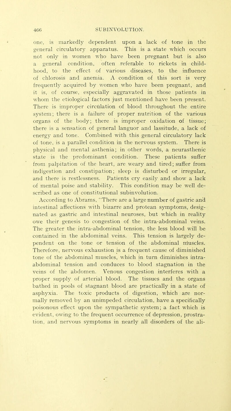 one, is markedly dependent upon a lack of tone in the general circulatory apparatus. This is a state which occurs not only in women who have been pregnant but is also a general condition, often referable to rickets in child- hood, to the effect of various diseases, to the influence of chlorosis and anemia. A condition of this sort is very frequently acquired by women who have been pregnant, and it is, of course, especially aggravated in those patients in whom the etiological factors just mentioned have been present. There is improper circulation of blood throughout the entire system; there is a failure of proper nutrition of the various organs of the body; there is improper oxidation of tissue; there is a sensation of general languor and lassitude, a lack of energy and tone. Combined with this general circulatory lack of tone, is a parallel condition in the nervous system. There is physical and mental asthenia; in other words, a neurasthenic state is the predominant condition. These patients suffer from palpitation of the heart, are weary and tired; suffer from indigestion and constipation; sleep is disturbed or irregular, and there is restlessness. Patients cry easily and show a lack of mental poise and stability. This condition may be well de- scribed as one of constitutional subinvolution. According to Abrams, There are a large number of gastric and intestinal affections with bizarre and protean symptoms, desig- nated as gastric and intestinal neuroses, but which in reality owe their genesis to congestion of the intra-abdominal veins. The greater the intra-abdominal tension, the less blood will be contained in the abdominal veins. This tension is largely de- pendent on the tone or tension of the abdominal niuscles. Therefore, nervous exhaustion is a frequent cause of diminished tone of the abdominal muscles, which in turn diminishes intra- abdominal tension and conduces to blood stagnation in the veins of the abdomen. Venous congestion interferes with a proper supply of arterial blood. The tissues and the organs bathed in pools of stagnant blood are practically in a state of asphyxia. The toxic products of digestion, which are nor- mally removed by an unimpeded circulation, have a specifically poisonous effect upon the sympathetic system; a fact which is evident, owing to the frequent occurrence of depression, prostra- tion, and nervous symptoms in nearly all disorders of the ali-