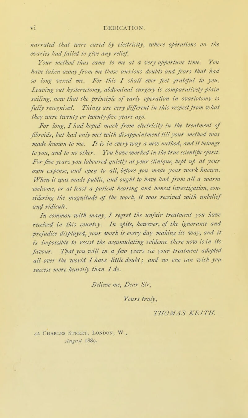 narrated that were cured by electricity^ where operations on the ovaries had failed to give a?ty relief. Your method thus came to me at a very opportune time. You have takefi away from me those anxious doubts and fears that had so long vexed me. For this I shall ever feel grateful to you. Leaving out hysterectomy, abdominal surgery is comparatively plain sailing, now that the principle of early operation in ovariotomy is fully recognised. Things are very different in this respect from what they were tivefity or twenty five years ago. For long, I had hoped much from electricity in the treattncnt of fibroids, but had only met with disappointment till your method ivas made known to me. It is in every way a new method, and it belongs to you, and to no other. You have tvorked in the true sciejitific spirit. For five years you laboured quietly at your clinique, kept up at your oi^vn expense, and open to all, before you made your work known. Wher^ it yjas made public, and ought to have had from all a warin welcome, or at least a patient hearing a?id honest investigation, coti- sidcring the magnitude of the work, it was received tvith unbelief and ridicule. In common with mapy, I regret the imfair treatment you have received in this country, hi spite, however, of the ignorance and prejudice displciyed,, your work is every day making its way, and it is impossible to resist the accumulating evidence there now is in its favour. That you will in a few years see your tieatmcnt adopted all over the world I have little doubt; and no one can wish you success more heartily than I do. Believe mc, Dear Sir, Yours truly, THOMAS KEITH. 42 CiiARLKs Street, London, W., August 1889.