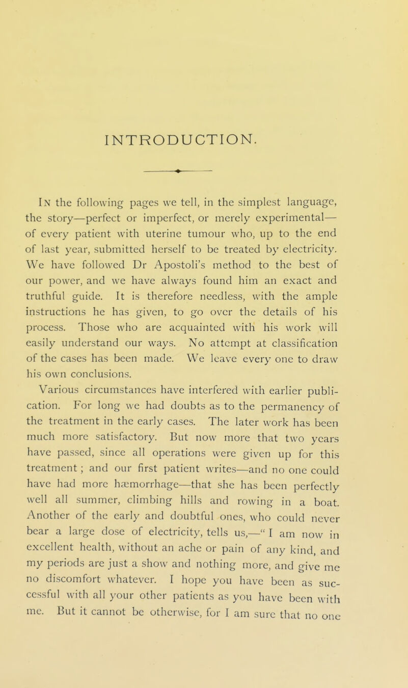 INTRODUCTION. ♦ In the following pages we tell, in the simplest language, the story—perfect or imperfect, or merely experimental— of every patient with uterine tumour who, up to the end of last year, submitted herself to be treated by electricity. We have followed Dr Apostoli's method to the best of our power, and we have always found him an exact and truthful guide. It is therefore needless, with the ample instructions he has given, to go over the details of his process. Those who are acquainted with his work will easily understand our ways. No attempt at classification of the cases has been made. We leave every one to draw his own conclusions. Various circumstances have interfered with earlier publi- cation. For long we had doubts as to the permanency of the treatment in the early cases. The later work has been much more satisfactory. But now more that two years have passed, since all operations were given up for this treatment; and our first patient writes—and no one could have had more haemorrhage—that she has been perfectly well all summer, climbing hills and rowing in a boat. Another of the early and doubtful ones, who could never bear a large dose of electricity, tells us,— I am now in excellent health, without an ache or pain of any kind, and my periods are just a show and nothing more, and give me no discomfort whatever. I hope you have been as suc- cessful with all your other patients as you have been with