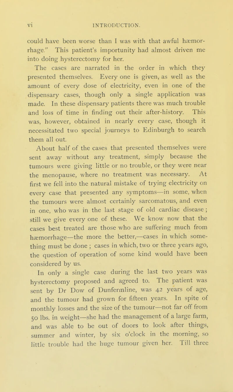 could have been worse than I was with that awful haemor- rhage. This patient's importunity had almost driven me into doing hysterectomy for her. The cases are narrated in the order in which they presented themselves. Every one is given, as well as the amount of every dose of electricity, even in one of the dispensary cases, though only a single application was made. In these dispensary patients there was much trouble and loss of time in finding out their after-history. This was, however, obtained in nearly every case, though it necessitated two special journeys to Edinburgh to search them all out. About half of the cases that presented themselves were sent away without any treatment, simply because the tumours were giving little or no trouble, or they were near the menopause, where no treatment was necessary. At first we fell into the natural mistake of trying electricity on every case that presented any symptoms—in some, when the tumours were almost certainly sarcomatous, and even in one, who was in the last stage of old cardiac disease ; still we give every one of these. We know now that the cases best treated are those who are suffering much from haemorrhage—the more the better,—cases in which some- thing must be done ; cases in which, two or three years ago, the question of operation of some kind would have been considered by us. In only a single case during the last two years was hysterectomy proposed and agreed to. The patient was sent by Dr Dow of Dunfermline, was 42 years of age, and the tumour had grown for fifteen years. In spite of monthly losses and the size of the tumour—not far off from 50 lbs. in weight—she had the management of a large farm, and was able to be out of doors to look after things, summer and winter, by six o'clock in the morning, so little trouble had the huge tumour given her. Till three