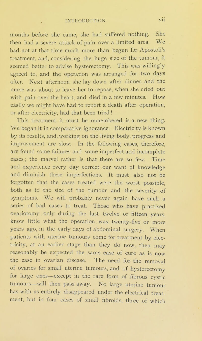 montlis before she came, she had suffered nothing. She then had a severe attack of pain over a Hmited area. We had not at that time much more than begun Dr Apostoli's treatment, and, considering the huge size of the tumour, it seemed better to advise hysterectomy. This was wilHngly agreed to, and the operation was arranged for two days after. Next afternoon she lay down after dinner, and the nurse was about to leave her to repose, when she cried out with pain over the heart, and died in a few minutes. How easily we might have had to report a death after operation, or after electricity, had that been tried ! This treatment, it must be remembered, is a new thing. We began it in comparative ignorance. Electricity is known by its results, and, working on the living body, progress and improvement are slow. In the following cases, therefore, are found some failures and some imperfect and incomplete cases ; the marvel rather is that there are so few. Time and experience every day correct our want of knowledge and diminish these imperfections. It must also not be forgotten that the cases treated were the worst possible, both as to the size of the tumour and the severity of symptoms. We will probably never again have such a series of bad cases to treat. Those who have practised ovariotomy only during the last twelve or fifteen years, know little what the operation was twenty-five or more years ago, in the early days of abdominal surgery. When patients with uterine tumours come for treatment by elec- tricity, at an earlier stage than they do now, then may reasonably be expected the same ease of cure as is now the case in ovarian disease. The need for the removal of ovaries for small uterine tumours, and of hysterectomy for large ones—except in the rare form of fibrous cystic tumours—will then pass away. No large uterine tumour has with us entirely disappeared under the electrical treat- ment, but in four cases of small fibroids, three of which