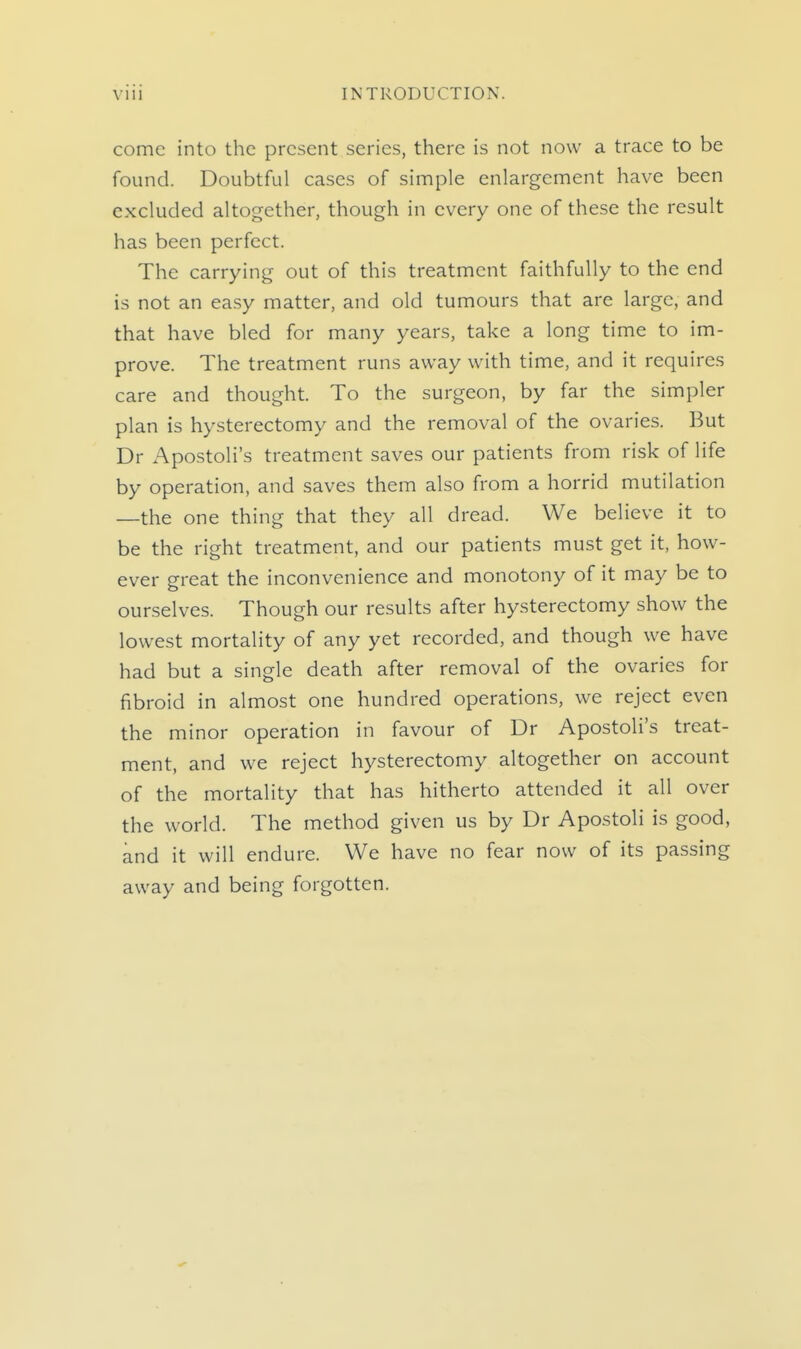 come into the present series, there is not now a trace to be found. Doubtful cases of simple enlargement have been excluded altogether, though in every one of these the result has been perfect. The carrying out of this treatment faithfully to the end is not an easy matter, and old tumours that are large, and that have bled for many years, take a long time to im- prove. The treatment runs away with time, and it requires care and thought. To the surgeon, by far the simpler plan is hysterectomy and the removal of the ovaries. But Dr Apostoli's treatment saves our patients from risk of life by operation, and saves them also from a horrid mutilation —the one thing that they all dread. We believe it to be the right treatment, and our patients must get it, how- ever great the inconvenience and monotony of it may be to ourselves. Though our results after hysterectomy show the lowest mortality of any yet recorded, and though we have had but a single death after removal of the ovaries for fibroid in almost one hundred operations, we reject even the minor operation in favour of Dr Apostoli's treat- ment, and we reject hysterectomy altogether on account of the mortality that has hitherto attended it all over the world. The method given us by Dr Apostoli is good, and it will endure. We have no fear now of its passing away and being forgotten.