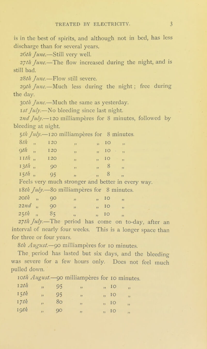 is in the best of spirits, and although not in bed, has less discharge than for several years. 26th June.—Still very well. 271/1 Ju7ie.—The flow increased during the night, and is still bad. 28/// June.—Flow still severe. 2gth June.—Much less during the night; free during the day. y>th June.—Much the same as yesterday. \st July.—No bleeding since last night. 27id July.—120 milliamperes for 8 minutes, followed by bleeding at night. 5/// July.—120 milliamperes for 8 minutes. ^th „ 120 „ 10 >> 9/// „ 120 » „ 10 >> 11 th „ 120 }> „ 10 >) \lth „ 90 )) „ 8 )> 95 )> 8 5) Feels very much stronger and better in every way \Wl July.- -80 milliamperes for 8 minutes. 20th „ 90 „ 10 >> 22nd „ 90 „ 10 »> 2^th „ 85 „ 10 >> 2yt/i July.—The period has come on to-day, after an interval of nearly four weeks. This is a longer space than for three or four years, 81/1 August.—90 milliamperes for 10 minutes. The period has lasted but six days, and the bleeding was severe for a few hours only. Does not feel much pulled down. lOlli August.—90 milliamperes for 10 minutes. 12//^ „ 95 » M 10 ^Sf^i „ 95 „ n 10 17^/! V 80 „ „ 10 19^/^ ,,90 „ „ 10