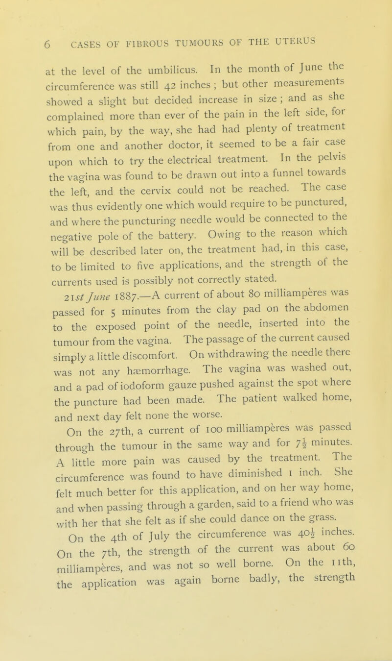 at the level of the umbilicus. In the month of June the circumference was still 42 inches ; but other measurements showed a slight but decided increase in size ; and as she complained more than ever of the pain in the left side, for which pain, by the way, she had had plenty of treatment from one and another doctor, it seemed to be a fair case upon which to try the electrical treatment. In the pelvis the vagina was found to be drawn out into a funnel towards the left, and the cervix could not be reached. The case was thus evidently one which would require to be punctured, and where the puncturing needle would be connected to the negative pole of the battery. Owing to the reason which will be described later on, the treatment had, in this case, to be limited to five applications, and the strength of the currents used is possibly not correctly stated. 2isi June 1887.—A current of about 80 milliamperes was passed for S minutes from the clay pad on the abdomen to the exposed point of the needle, inserted into the tumour from the vagina. The passage of the current caused simply a little discomfort. On withdrawing the needle there was not any haemorrhage. The vagina was washed out, and a pad of iodoform gauze pushed against the spot where the puncture had been made. The patient walked home, and next day felt none the worse. On the 27th, a current of 100 milliamperes was passed through the tumour in the same way and for 7^ minutes. A little more pain was caused by the treatment. The circumference was found to have diminished i inch. She felt much better for this application, and on her way home, and when passing through a garden, said to a friend who was with her that she felt as if she could dance on the grass. On the 4th of July the circumference was 40^ inches. On the 7th, the strength of the current was about 60 milliamperes, and was not so well borne. On the nth, the application was again borne badly, the strength