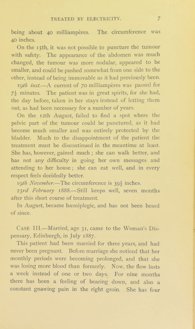 being about 40 milliamperes. The circumference was 40 inches. On the 15th, it was not possible to puncture the tumour with safety. The appearance of the abdomen was much changed, the tumour was more nodular, appeared to be smaller, and could be pushed somewhat from one side to the other, instead of being immovable as it had previously been. \<^t]i inst.—A current of 70 milliamperes was passed for 71 minutes. The patient was in great spirits, for she had, the day before, taken in her stays instead of letting them out, as had been necessary for a number of years. On the 12th August, failed to find a spot where the pelvic part of the tumour could be punctured, as it had become much smaller and was entirely protected by the bladder. Much to the disappointment of the patient the treatment must be discontinued in the meantime at least. She has, however, gained much ; she can walk better, and has not any difficulty in going her own messages and attending to her house ; she can eat well, and in every respect feels decidedly better. \gth November.—The circumference is 39I inches. 2lrd February 1888.—Still keeps well, seven months after this short course of treatment. In August, became haemiplegic, and has not been heard of since. Case III.—Married, age 31, came to the Woman's Dis- pensary, Edinburgh, in July 1887. This patient had been married for three years, and had never been pregnant. Before marriage she noticed that her monthly periods were becoming prolonged, and that she was losing more blood than formerly. Now, the flow lasts a week instead of one or two days. For nine months there has been a feeling of bearing down, and also a constant gnawing pain in the right groin. She has four