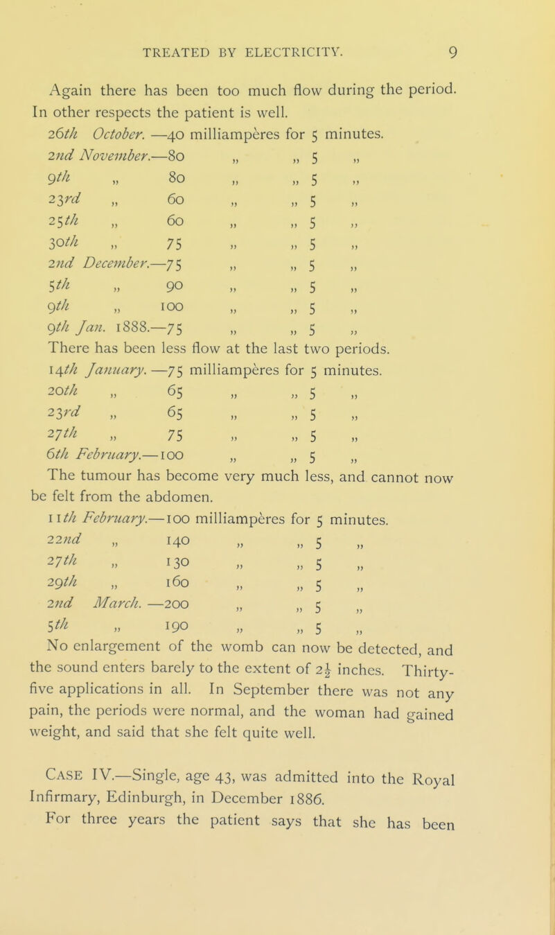 Again there has been too much flow during the period. In other respects the patient is well. 26th October. —40 milliamperes for 5 minutes. 2nd November.—80 9th „ 80 2ird „ 60 2Stk „ 60 lOth „ 75 2nd December.—75 5/// „ 90 9//^ „ TOO Q^th Jan. 1888.—75 5 5 5 5 5 5 5 5 5 There has been less flow at the last two periods. i\th January. —75 milliamperes for 5 minutes. ^oth „ 65 „ „ 5 23^^ „ 65 „ „ 5 27^^ „ 75 „ „ 5 6tk February.—100 „ „ 5 „ The tumour has become very much less, and cannot now be felt from the abdomen. wth February.—100 milliamperes for 5 minutes. 22nd 2'jth 2gtk 2nd March. 140 130 160 -200 190 5 5 5 5 5 No enlargement of the womb can now be detected, and the sound enters barely to the extent of 2^ inches. Thirty- five applications in all. In September there was not any pain, the periods were normal, and the woman had gained weight, and said that she felt quite well. Case IV.—Single, age 43, was admitted into the Royal Infirmary, Edinburgh, in December 1886. For three years the patient says that she has been