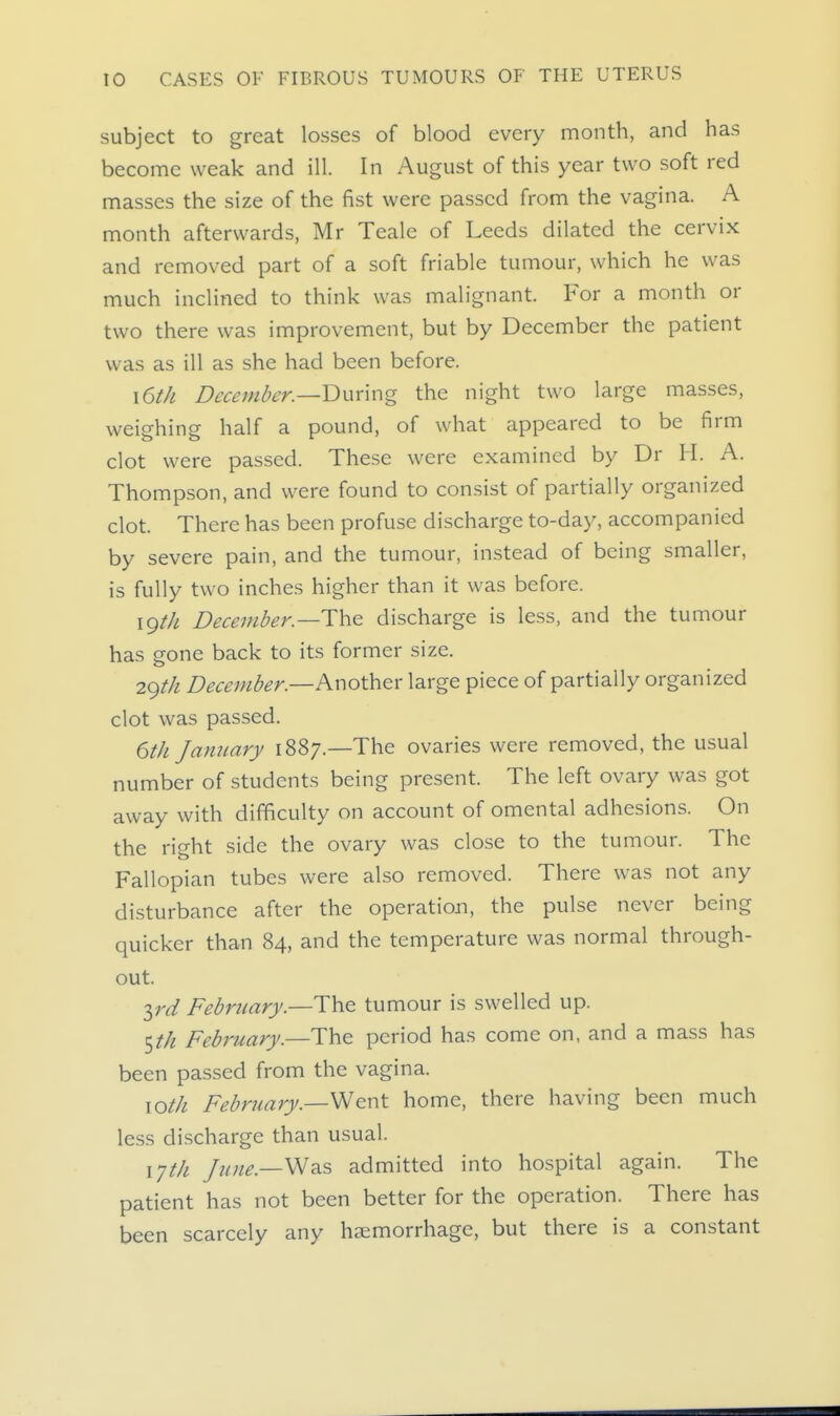 subject to great losses of blood every month, and has become weak and ill. In August of this year two soft red masses the size of the fist were passed from the vagina. A month afterwards, Mr Teale of Leeds dilated the cervix and removed part of a soft friable tumour, which he was much inclined to think was malignant. For a month or two there was improvement, but by December the patient was as ill as she had been before. \6th December—V>wx\\-\g the night two large masses, weighing half a pound, of what appeared to be firm clot were passed. These were examined by Dr H. A. Thompson, and were found to consist of partially organized clot. There has been profuse discharge to-day, accompanied by severe pain, and the tumour, instead of being smaller, is fully two inches higher than it was before. igtJi December—ThQ discharge is less, and the tumour has gone back to its former size. 2()th December—Knoth^r large piece of partially organized clot was passed. 6th January 1887.—The ovaries were removed, the usual number of students being present. The left ovary was got away with difficulty on account of omental adhesions. On the right side the ovary was close to the tumour. The Fallopian tubes were also removed. There was not any disturbance after the operation, the pulse never being quicker than 84, and the temperature was normal through- out. ird February.—The tumour is swelled up. February.—The period has come on, and a mass has been passed from the vagina. \oth Februajy.—^^nt home, there having been much less discharge than usual. lyth /u?te.—WsiS admitted into hospital again. The patient has not been better for the operation. There has been scarcely any haemorrhage, but there is a constant