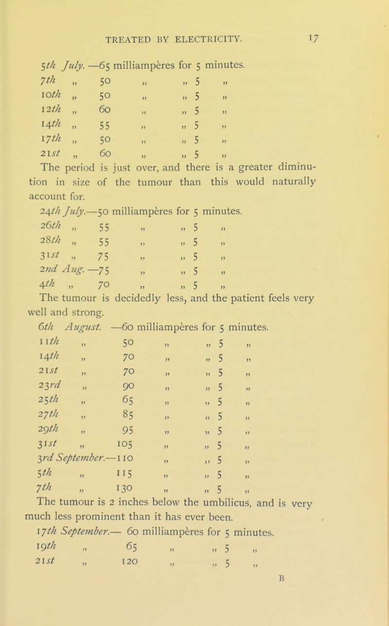 ^th July. — -65 milliamperes for 5 minutes. 7th „ 50 )» 5 » loth „ 50 )j )) 5 » 12th „ 60 )> » 5 » ^Ath „ 55 >) >» 5 >> 17 th „ 50 )> >) 5  2lSt „ 60 » >» 5 » The period is just over, and there is a greater tion in size of the tumour than this would naturally account for. 24th July.—50 milliamperes for 5 minutes. 26/// „ 55 „ „ 5 2Wl „ 55 3^st „ 75 2nd Aug. —75 4tk „ 70 The tumour is decidedly less, and the patient feels very well and strong. 6th August. —60 milliamperes for 5 minutes. )> ,> 5 ,> 5 5 » 5 J) I I//it 14th 2lst 2ird 2^th 27th 2gth Zist 50 70 70 90 65 85 95 105 '>^rd September.—110 „ 115 7//^ „ 130 » » 5 5 5 5 5 5 5 5 5 5 5 >> The tumour is 2 inches below the umbilicus, and is very much less prominent than it has ever been, 17th September.— 60 milliamperes for 5 minutes. ^9th „ 65 ,. „ 5 n 120 „ „ 5 B