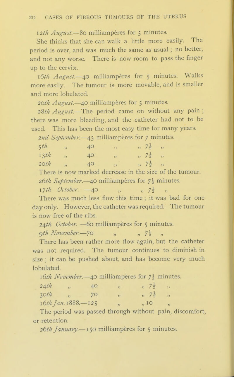 \2th August.—80 milliamperes for 5 minutes. She thinks that she can vvall< a little more easily. The period is over, and was much the same as usual ; no better, and not any worse. There is now room to pass the finger up to the cervix. \6tJi August.—40 milliamperes for 5 minutes. Walks more easily. The tumour is more movable, and is smaller and more lobulated. 20th August.—40 milliamperes for 5 minutes. iWi August.—The period came on without any pain ; there was more bleeding, and the catheter had not to be used. This has been the most easy time for many years. 2nd September.—45 milliamperes for 7 minutes. ^th „ 40 „ „ 7i „ 20th „ 40 „ „ 7\ „ There is now marked decrease in the size of the tumour. 26t/i September.—40 milliamperes for 'j\ minutes. xyth October. —40 „ „ 'j\ „ There was much less flow this time ; it was bad for one day only. However, the catheter was required. The tumour is now free of the ribs. 2dfth October. —60 milliamperes for 5 minutes. <^th November.—70 „ » 7i )> There has been rather more flow again, but the catheter was not required. The tumour continues to diminish in size ; it can be pushed about, and has become very much lobulated. \6th November.—40 milliamperes for ']\ minutes. 24M „ 40 7\ loth „ 70 „ „ 7i 16//;/rt;;^. 1888.—125 „ „ 10 The period was passed through without pain, discomfort, or retention. 26th January.—150 milliamperes for 5 minutes.