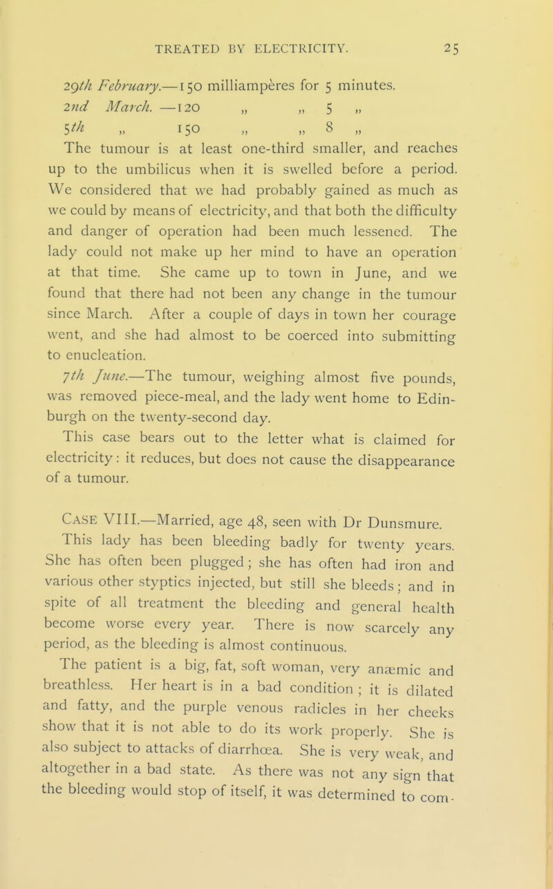 29M February.—150 milliamperes for 5 minutes. 2nd March. —120 „ » 5 »> ^th, „ 150 „ „ 8 „ The tumour is at least one-third smaller, and reaches up to the umbilicus when it is swelled before a period. We considered that we had probably gained as much as we could by means of electricity, and that both the difficulty and danger of operation had been much lessened. The lady could not make up her mind to have an operation at that time. She came up to town in June, and we found that there had not been any change in the tumour since March. After a couple of days in town her courage went, and she had almost to be coerced into submitting to enucleation. yt/i June.—The tumour, weighing almost five pounds, was removed piece-meal, and the lady went home to Edin- burgh on the twenty-second day. This case bears out to the letter what is claimed for electricity: it reduces, but does not cause the disappearance of a tumour. Case VIII.—Married, age 48, seen with Dr Dunsmure. This lady has been bleeding badly for twenty years. She has often been plugged; she has often had iron and various other styptics injected, but still she bleeds; and in spite of all treatment the bleeding and general health become worse every year. There is now scarcely any period, as the bleeding is almost continuous. The patient is a big, fat, soft woman, very an^Emic and breathless. Her heart is in a bad condition ; it is dilated and fatty, and the purple venous radicles in her cheeks show that it is not able to do its work properly. She is also subject to attacks of diarrhoea. She is very weak, and altogether in a bad state. As there was not any sign that the bleeding would stop of itself, it was determined to com-