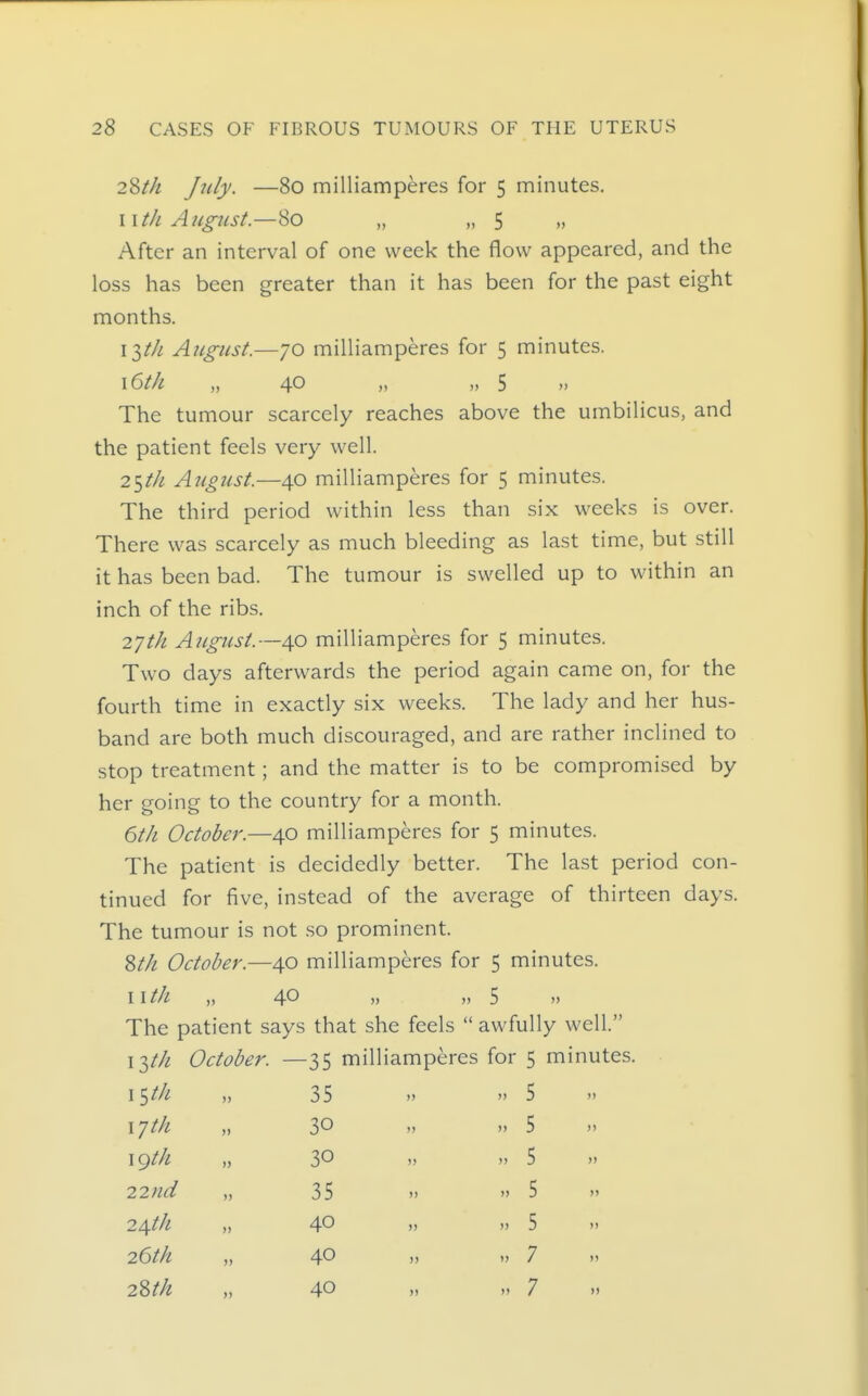 28M Jtily- —80 milliamperes for 5 minutes. wth Aicgtist.—80 „ „ 5 „ After an interval of one week the flow appeared, and the loss has been greater than it has been for the past eight months. ilth August.—70 milliamperes for 5 minutes. \6th „ 40 „ „ 5 „ The tumour scarcely reaches above the umbilicus, and the patient feels very well. 25/// August.—40 milliamperes for 5 minutes. The third period within less than six weeks is over. There was scarcely as much bleeding as last time, but still it has been bad. The tumour is swelled up to within an inch of the ribs. 27th August.—40 milliamperes for 5 minutes. Two days afterwards the period again came on, for the fourth time in exactly six weeks. The lady and her hus- band are both much discouraged, and are rather inclined to stop treatment; and the matter is to be compromised by her going to the country for a month. 6tk October.—40 milliamperes for 5 minutes. The patient is decidedly better. The last period con- tinued for five, instead of the average of thirteen days. The tumour is not .so prominent. 8M October.—40 milliamperes for 5 minutes. 11 th „ 40 „ „ 5 „ The patient says that she feels  awfully well. 13//^ October. —35 milliamperes for 5 minutes. \^th „ 35  5 xjth „ 30 » ,, 5 \(^th „ 30 » >' 5 » 22nd „ 35  » 5 )' 24tk „ 40 „ .) 5 » 26tk „ 40 )) '> 7 » 2Stk „ 40 „ 7 »