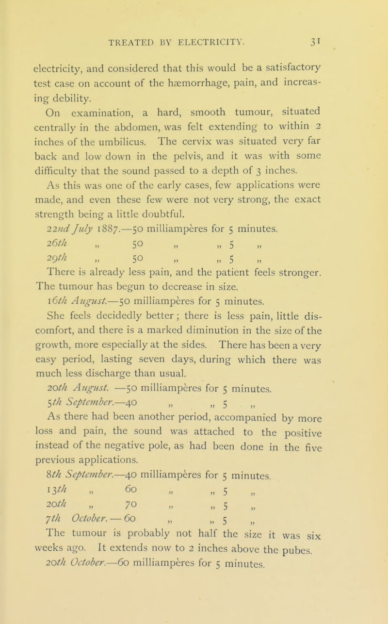 electricity, and considered that this would be a satisfactory test case on account of the haemorrhage, pain, and increas- ing debility. On examination, a hard, smooth tumour, situated centrally in the abdomen, was felt extending to within 2 inches of the umbilicus. The cervix was situated very far back and low down in the pelvis, and it was with some difficulty that the sound passed to a depth of 3 inches. As this was one of the early cases, few applications were made, and even these few were not very strong, the exact strength being a little doubtful. 22?id July 1887.—50 milliamperes for 5 minutes. 26/// „ 50 „ „ 5 29^/^ „ 50 „ „ 5 There is already less pain, and the patient feels stronger. The tumour has begun to decrease in size. \6tlL August.—50 milliamperes for 5 minutes. She feels decidedly better ; there is less pain, little dis- comfort, and there is a marked diminution in the size of the growth, more especially at the sides. There has been a very easy period, lasting seven days, during which there was much less discharge than usual. 20tJL August. —50 milliamperes for 5 minutes. t^th September.—40 „ » 5 . „ As there had been another period, accompanied by more loss and pain, the sound was attached to the positive instead of the negative pole, as had been done in the five previous applications. ^th September.—40 milliamperes for 5 minutes. ^Itk „ 60 „ „ 5 20//<! „ 70 „ 5 yth October. — 60 „ „ 5 The tumour is probably not half the size it was six weeks ago. It extends now to 2 inches above the pubes. 2Qth October.—60 milliamperes for 5 minutes.