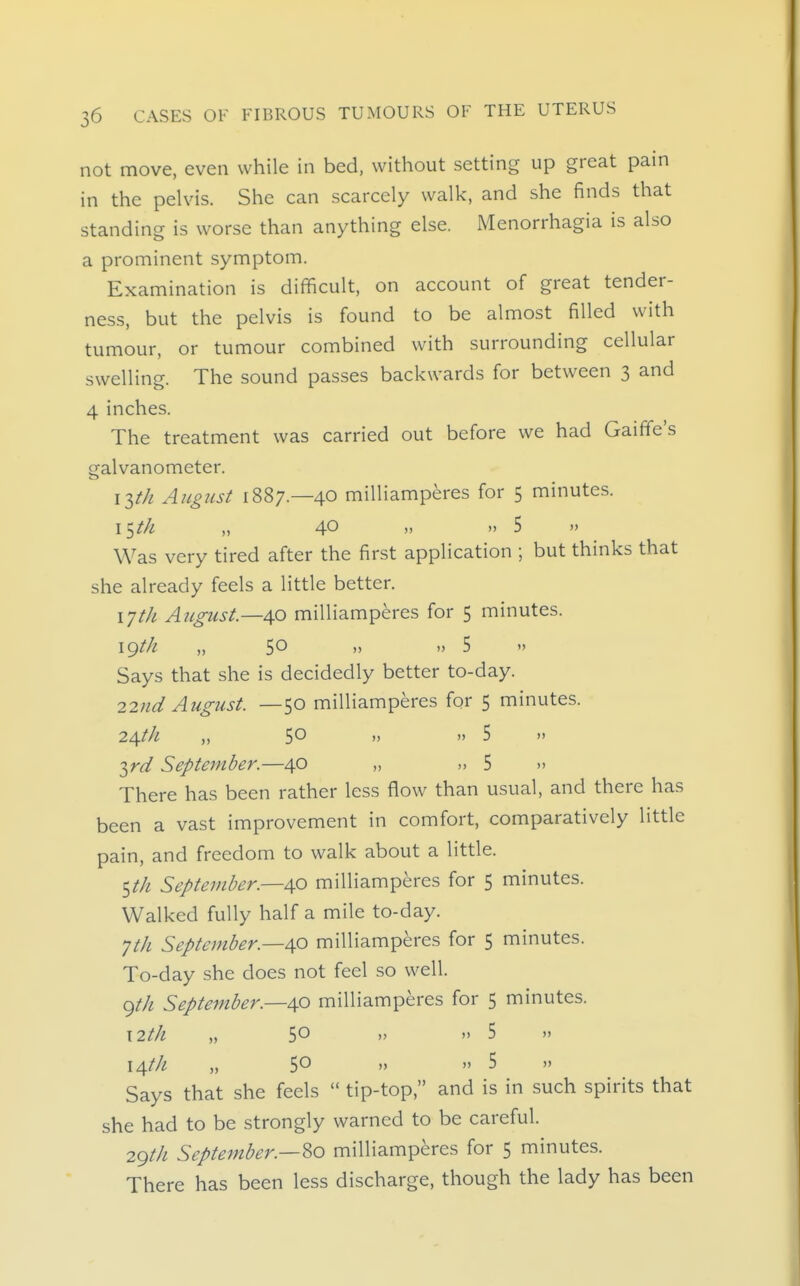 not move, even while in bed, without setting up great pain in the pelvis. She can scarcely walk, and she finds that standing is worse than anything else. Menorrhagia is also a prominent symptom. Examination is difficult, on account of great tender- ness, but the pelvis is found to be almost filled with tumour, or tumour combined with surrounding cellular swelling. The sound passes backwards for between 3 and 4 inches. The treatment was carried out before we had Gaiffe's galvanometer. i^th August 1887.—40 milliamperes for 5 minutes. \^th „ 40 >. » 5 » Was very tired after the first application ; but thinks that she already feels a little better. \jth August—40 milliamperes for 5 minutes. igt/i „ 50 »  5  Says that she is decidedly better to-day. 22nd August. —50 milliamperes for 5 minutes. 24th „ 50 »  5  T^rd September.—40 „ ,,5  There has been rather less flow than usual, and there has been a vast improvement in comfort, comparatively little pain, and freedom to walk about a little. $th September.—AO milliamperes for 5 minutes. Walked fully half a mile to-day. Jth September.—40 milliamperes for 5 minutes. To-day she does not feel so well. ()th September.—40 milliamperes for 5 minutes. \2th „ 50  5 » 14/// „ 50 » » 5 )' Says that she feels  tip-top, and is in such spirits that she had to be strongly warned to be careful. 29th September.—'^o milliamperes for 5 minutes. There has been less discharge, though the lady has been