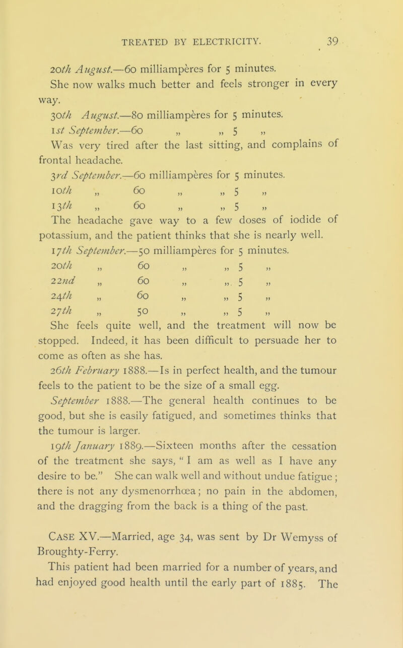 20th August.—60 milliamperes for 5 minutes. She now walks much better and feels stronger in every way. 30//^ August.—80 milliamperes for 5 minutes. \st September.—60 „ „ 5 » Was very tired after the last sitting, and complains of frontal headache. 3rc/ September.—60 milliamperes for 5 minutes. loth „ 60 „ „ 5 » „ 60 „ „ 5 The headache gave way to a few doses of iodide of potassium, and the patient thinks that she is nearly well. lyt/i September.—50 milliamperes for 5 minutes. 20th „ 60 „ „ 5 22nd „ 60 „ „ 5 24/// „ 60 „ „ 5 She feels quite well, and the treatment will now be stopped. Indeed, it has been difficult to persuade her to come as often as she has. 26t/i February 1888.—Is in perfect health, and the tumour feels to the patient to be the size of a small egg. September 1888.—The general health continues to be good, but she is easily fatigued, and sometimes thinks that the tumour is larger. \gth January 1889.—Sixteen months after the cessation of the treatment she says,  I am as well as I have any desire to be. She can walk well and without undue fatisfue ; there is not any dysmenorrhcea; no pain in the abdomen, and the dragging from the back is a thing of the past. Case XV.—Married, age 34, was sent by Dr Wemyss of Broughty-Ferry. This patient had been married for a number of years, and had enjoyed good health until the early part of 1885. The