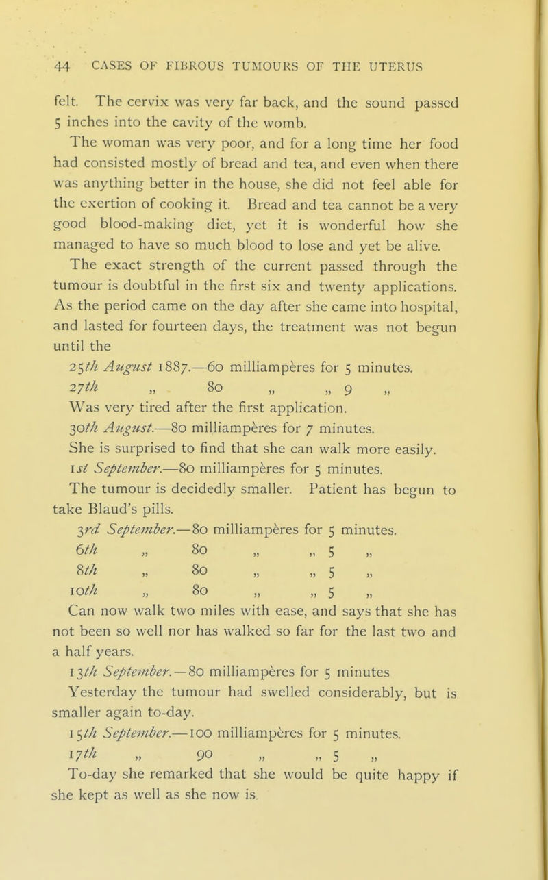 felt. The cervix was very far back, and the sound passed 5 inches into the cavity of the womb. The woman was very poor, and for a long time her food had consisted mostly of bread and tea, and even when there was anything better in the house, she did not feel able for the exertion of cooking it. Bread and tea cannot be a very good blood-making diet, yet it is wonderful how she managed to have so much blood to lo.se and yet be alive. The exact strength of the current passed through the tumour is doubtful in the first six and twenty applications. As the period came on the day after she came into hospital, and lasted for fourteen days, the treatment was not begun until the 25/// August 1887.—60 milliamperes for 5 minutes. 27^^ » 80 „ „ 9 Was very tired after the first application. 30//2 Atigust.—80 milliamperes for 7 minutes. She is surprised to find that she can walk more easily. I si September.—80 milliamperes for 5 minutes. The tumour is decidedly smaller. Patient has begun to take Blaud's pills. ■^rd September.—80 milliamperes for 5 minutes. 6th „ 80 „ „ 5 8//z ,, 80 „ „ 5 \oth „ 80 „ „ 5 Can now walk two miles with ease, and says that she has not been so well nor has walked so far for the last two and a half years. \T,th September. —%o milliamperes for 5 minutes Yesterday the tumour had swelled considerably, but is smaller again to-day. \^th September.—100 milliamperes for 5 minutes. ^Tth „ 90 „ „ 5 To-day she remarked that she would be quite happy if she kept as well as she now is.