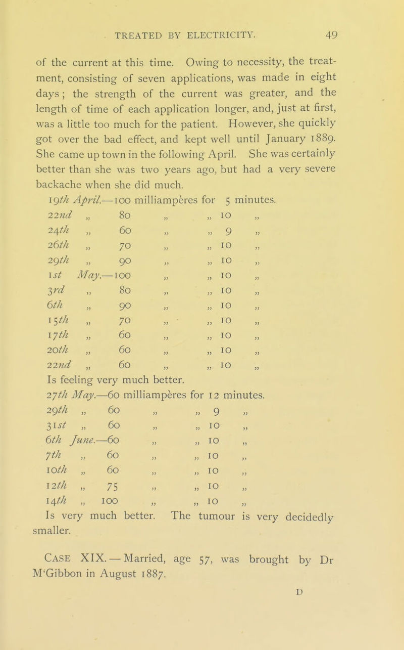 of the current at this time. Owing to necessity, the treat- ment, consisting of seven applications, was made in eight days ; the strength of the current was greater, and the length of time of each application longer, and, just at first, was a little too much for the patient. However, she quickly got over the bad effect, and kept well until January 1889. She came up town in the following April. She was certainly better than she was two years ago, but had a very severe backache when she did much. \(^th April.—100 milliampercs for 80 22nd 2AftJl 26th 2gth 1st Zrd 6tk iSth lyth 20tk 22nd May. 60 70 90 100 80 90 70 60 60 60 5 mmutes. 10 9 10 10 10 10 10 10 10 10 10 Is feeling very much better. 27/// May.—60 milliamperes for 12 minutes. 29th „ 60 >> 9 l^st „ 60 >} 10 6th June.—60 >> >> 10 60 » >> 10 lOth „ 60 )> )> 10 12 th „ 75 >> >) 10 14th 100 >) )> 10 Is very much better. The tumour is smaller. Case XIX. — Married, age 57, was brought by Dr M'Gibbon in August 1887. D