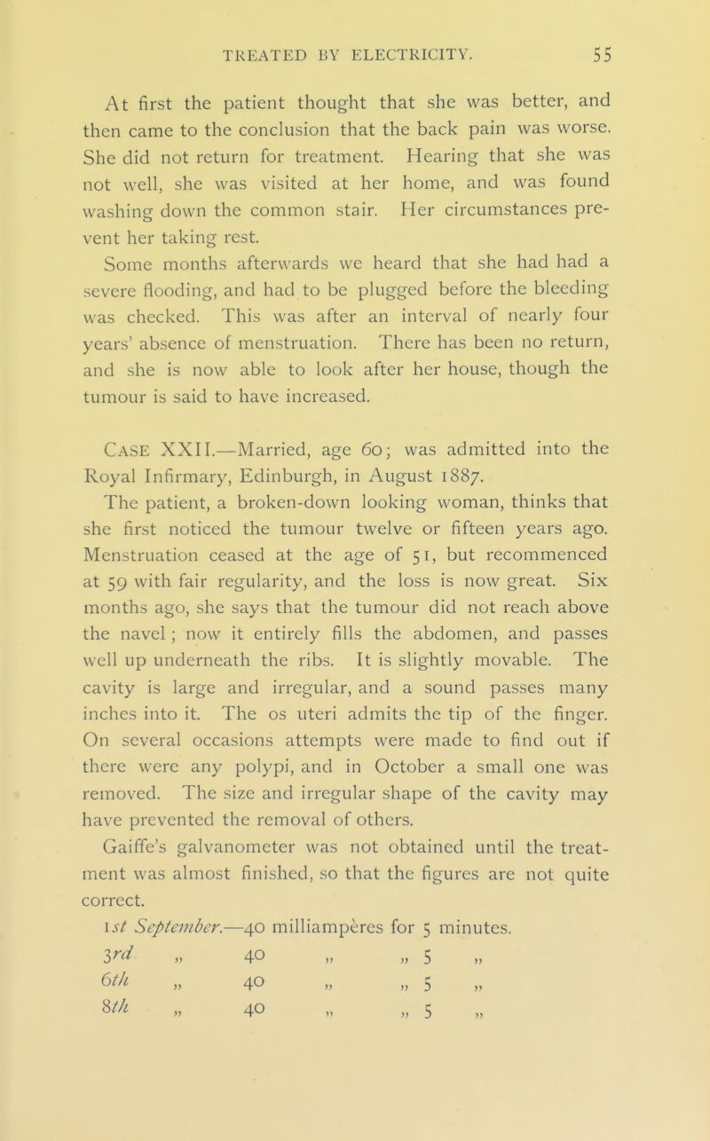 At first the patient thought that she was better, and then came to the conclusion that the back pain was worse. She did not return for treatment. Hearing that she was not well, she was visited at her home, and was found washing down the common stair. Her circumstances pre- vent her taking rest. Some months afterwards we heard that she had had a severe flooding, and had to be plugged before the bleeding was checked. This was after an interval of nearly four years' absence of menstruation. There has been no return, and she is now able to look after her house, though the tumour is said to have increased. Case XXH.—Married, age 60; was admitted into the Royal Infirmary, Edinburgh, in August 1887. The patient, a broken-down looking woman, thinks that she first noticed the tumour twelve or fifteen years ago. Menstruation ceased at the age of 51, but recommenced at 59 with fair regularity, and the loss is now great. Six months ago, she says that the tumour did not reach above the navel ; now it entirely fills the abdomen, and passes well up underneath the ribs. It is slightly movable. The cavity is large and irregular, and a sound passes many inches into it. The os uteri admits the tip of the finger. On several occasions attempts were made to find out if there were any polypi, and in October a small one was removed. The size and irregular shape of the cavity may have prevented the removal of others. Gaiffe's galvanometer was not obtained until the treat- ment was almost finished, so that the figures are not quite correct. 1st September.—40 milliamperes for 5 minutes. ird „ 40 „ „ 5 ^Hi- „ 40 „ „ 5