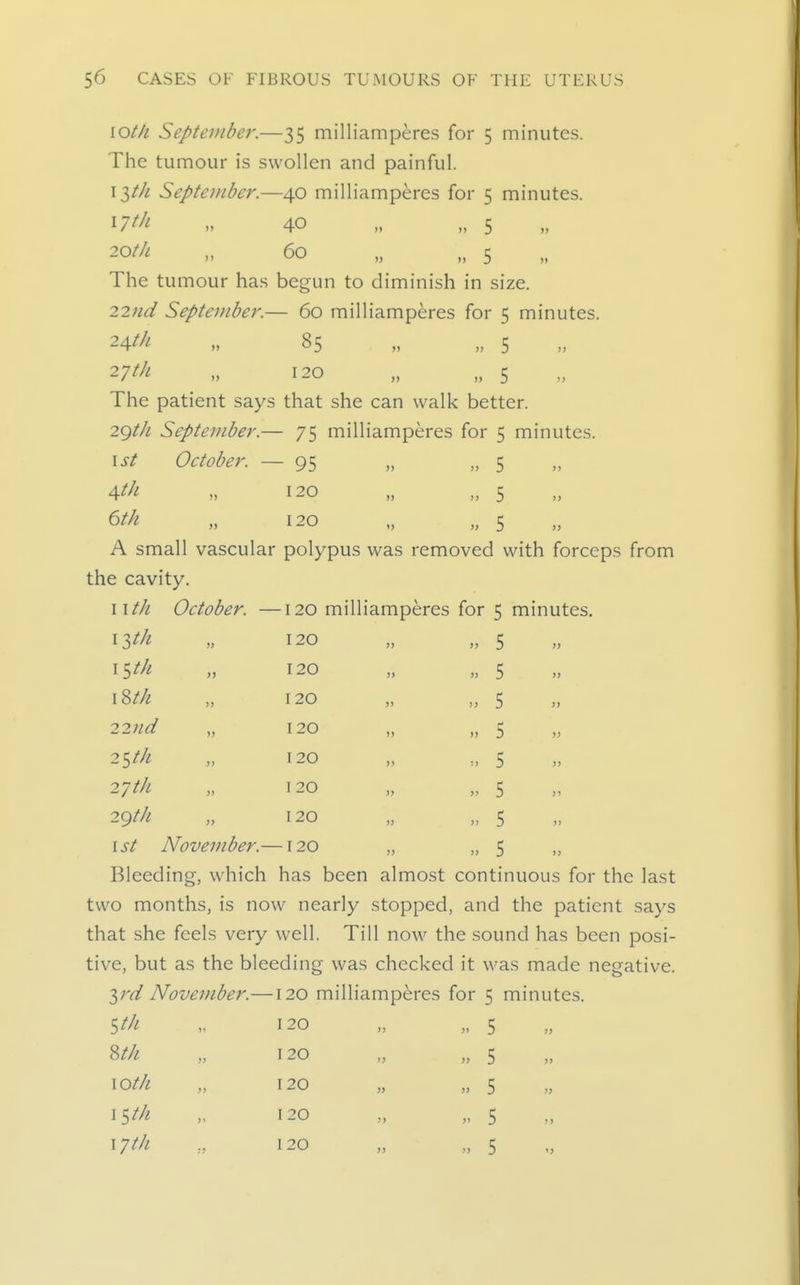 \oth, September.—35 milliamperes for 5 minutes. The tumour is swollen and painful. \ltJi September.—40 milliamperes for 5 minutes. ^7th „ 40 „ „ 5 ^Ot/i „ 60 „ „ 5 The tumour has begun to diminish in size. 22Hd September.— 60 milliamperes for 5 minutes. -^^t^f- u 85 „ „ 5 27^/^ „ 120 „ „ 5 The patient says that she can walk better. 2gt/i September.— 75 milliamperes for 5 minutes. \st October. — 95 „ „ 5 \th )> 120 )> )) 5 )) etk )) 120 ') J) 5 )} A small vascular polypus was removed with forceps the cavity. I ith October. — 120 mill iamperes for 5 minutes. \lth » 120 >> >> 5 11 iSth 120 )) » 5 11 \%th >) 120 )> )} 5 11 22lld )) 120 i> )) 5 11 2Stk >> 120 )> :) 5 11 27 tk )j 120 >J >) 5 11 2gth )> 120 11 11 5 11 1st November.— -120 11 11 5 11 Bleeding, which has been almost continuous for the last two months, is now nearly stopped, and the patient says that she feels very well. Till now the sound has been posi- tive, but as the bleeding was checked it was made negative. ^rd November.—120 milliamperes for 5 minutes. St/i Wi \Oth I ^tli \yt/i 120 120 120 120 120 5 5 5 5 5