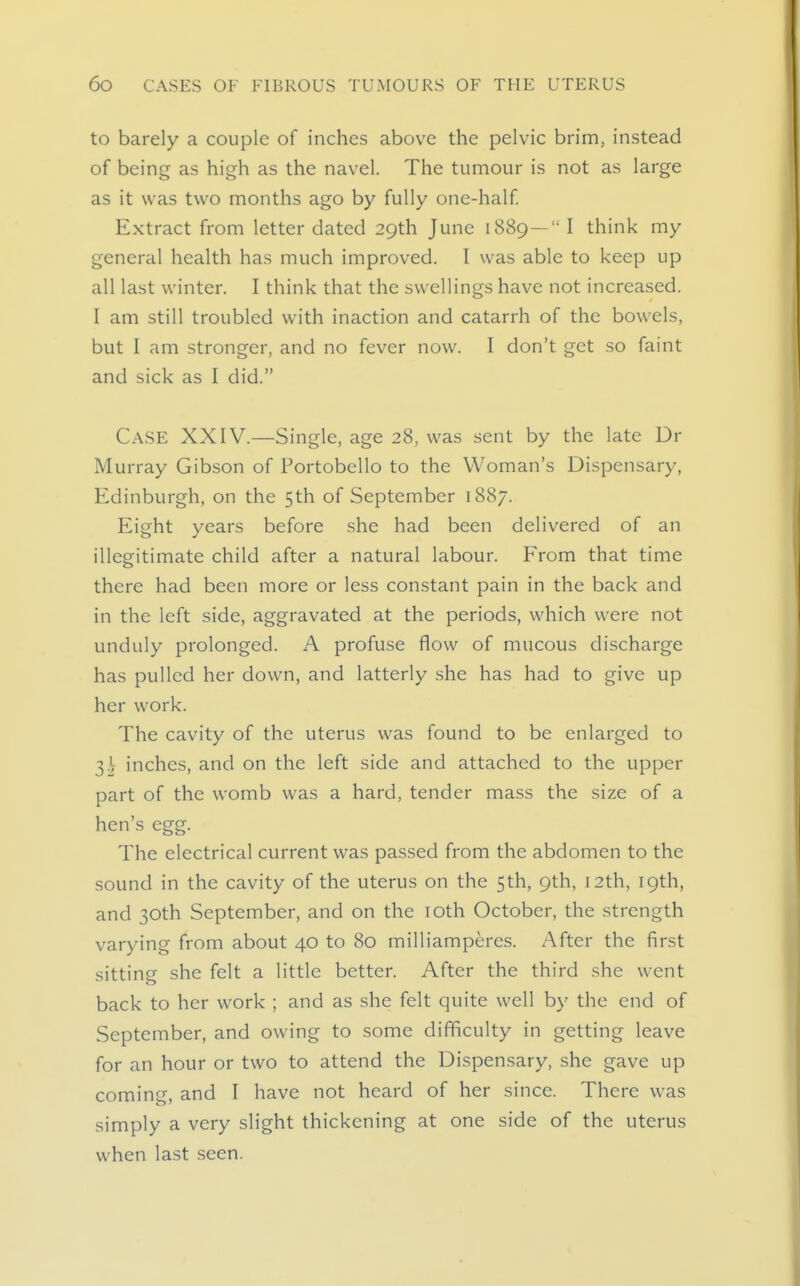 to barely a couple of inches above the pelvic brim, instead of being as high as the navel. The tumour is not as large as it was two months ago by fully one-half Extract from letter dated 29th June 1889— I think my general health has much improved. I was able to keep up all last winter. I think that the swellings have not increased. I am still troubled with inaction and catarrh of the bowels, but I am stronger, and no fever now. I don't get so faint and sick as I did. Case XXIV.—Single, age 28, was sent by the late Dr Murray Gibson of Portobello to the Woman's Dispensary, Edinburgh, on the 5th of September 1887. Eight years before she had been delivered of an illegitimate child after a natural labour. From that time there had been more or less constant pain in the back and in the left side, aggravated at the periods, which were not unduly prolonged. A profuse flow of mucous discharge has pulled her down, and latterly she has had to give up her work. The cavity of the uterus was found to be enlarged to inches, and on the left side and attached to the upper part of the womb was a hard, tender mass the size of a hen's egg. The electrical current was passed from the abdomen to the sound in the cavity of the uterus on the 5th, 9th, 12th, 19th, and 30th September, and on the lOth October, the strength varying from about 40 to 80 milliamperes. After the first sitting she felt a little better. After the third she went back to her work ; and as she felt quite well by the end of September, and owing to some difficulty in getting leave for an hour or two to attend the Dispensary, she gave up coming, and I have not heard of her since. There was simply a very slight thickening at one side of the uterus when last seen.