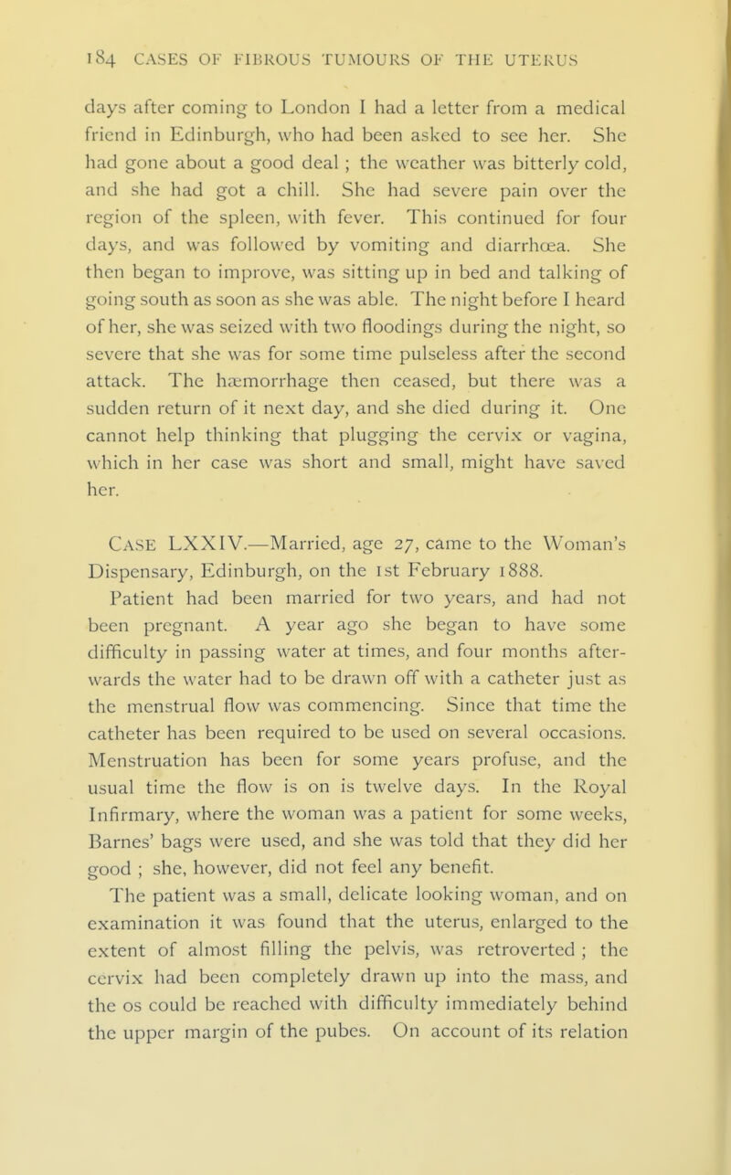 days after coming to London I had a letter from a medical friend in Edinburgh, who had been asked to see her. She had gone about a good deal ; the weather was bitterly cold, and she had got a chill. She had severe pain over the region of the spleen, with fever. This continued for four days, and was followed by vomiting and diarrhoea. She then began to improve, was sitting up in bed and talking of going south as soon as she was able. The night before I heard of her, she was seized with two floodings during the night, so severe that she was for some time pulseless after the second attack. The haemorrhage then ceased, but there was a sudden return of it next day, and she died during it. One cannot help thinking that plugging the cervix or vagina, which in her case was short and small, might have saved her. Case LXXIV.—Married, age 27, came to the Woman's Dispensary, Edinburgh, on the ist February 1888. Patient had been married for two years, and had not been pregnant. A year ago she began to have some difficulty in passing water at times, and four months after- wards the water had to be drawn off with a catheter just as the menstrual flow was commencing. Since that time the catheter has been required to be used on several occasions. Menstruation has been for some years profuse, and the usual time the flow is on is twelve days. In the Royal Infirmary, where the woman was a patient for some weeks, Barnes' bags were used, and she was told that they did her good ; she, however, did not feel any benefit. The patient was a small, delicate looking woman, and on examination it was found that the uterus, enlarged to the extent of almost filling the pelvis, was retroverted ; the cervix had been completely drawn up into the mass, and the OS could be reached with difficulty immediately behind the upper margin of the pubes. On account of its relation