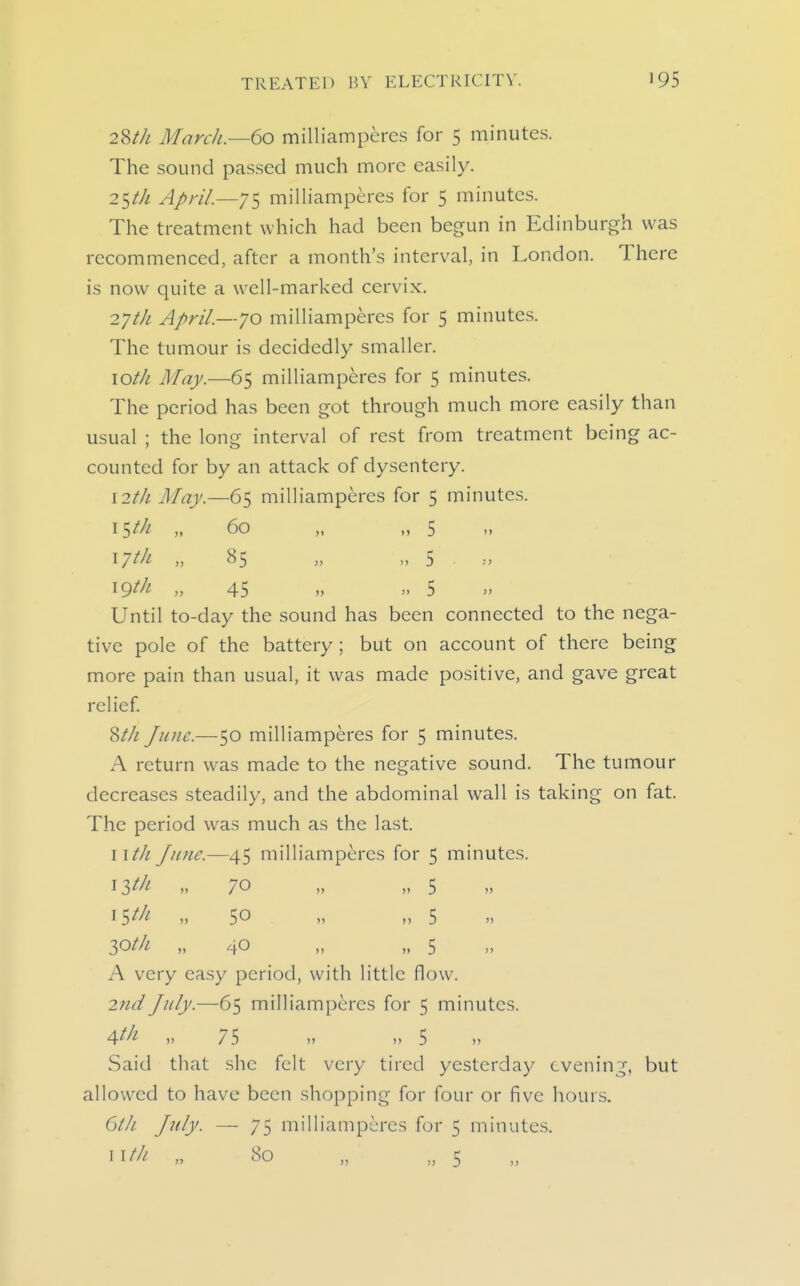 2W1 March.—60 milliamperes for 5 minutes. The sound passed much more easily. 25/// April.—75 milliamperes for 5 minutes. The treatment which had been begun in Edinburgh was recommenced, after a month's interval, in London. There is now quite a well-marked cervix. 2yth April.—70 milliamperes for 5 minutes. The tumour is decidedly smaller. loth May.—65 milliamperes for 5 minutes. The period has been got through much more easily than usual : the lonsf interval of rest from treatment being ac- counted for by an attack of dysentery. I2th May.—65 milliamperes for 5 minutes. i$th „ 60 „ „ 5 17^/^ » »  5 . W^i- >, 45 >, „ S >^ Until to-day the sound has been connected to the nega- tive pole of the battery ; but on account of there being more pain than usual, it was made positive, and gave great relief St/i June.—50 milliamperes for 5 minutes. A return w^as made to the negative sound. The tumour decreases steadily, and the abdominal wall is taking on fat. The period was much as the last. II/// June.—45 milliamperes for 5 minutes. ^Ith „ 70 „ „ 5 15^/^ 50 „ „ 5 30/// „ 40 „ „ 5 A very easy period, with little flow. 2nd July.—65 milliamperes for 5 minutes. Atl^ » 75 » „ 5 Said that she felt very tired yesterday evening, but allowed to have been shopping for four or five hours. 6th July. — 75 milliamperes for 5 minutes.