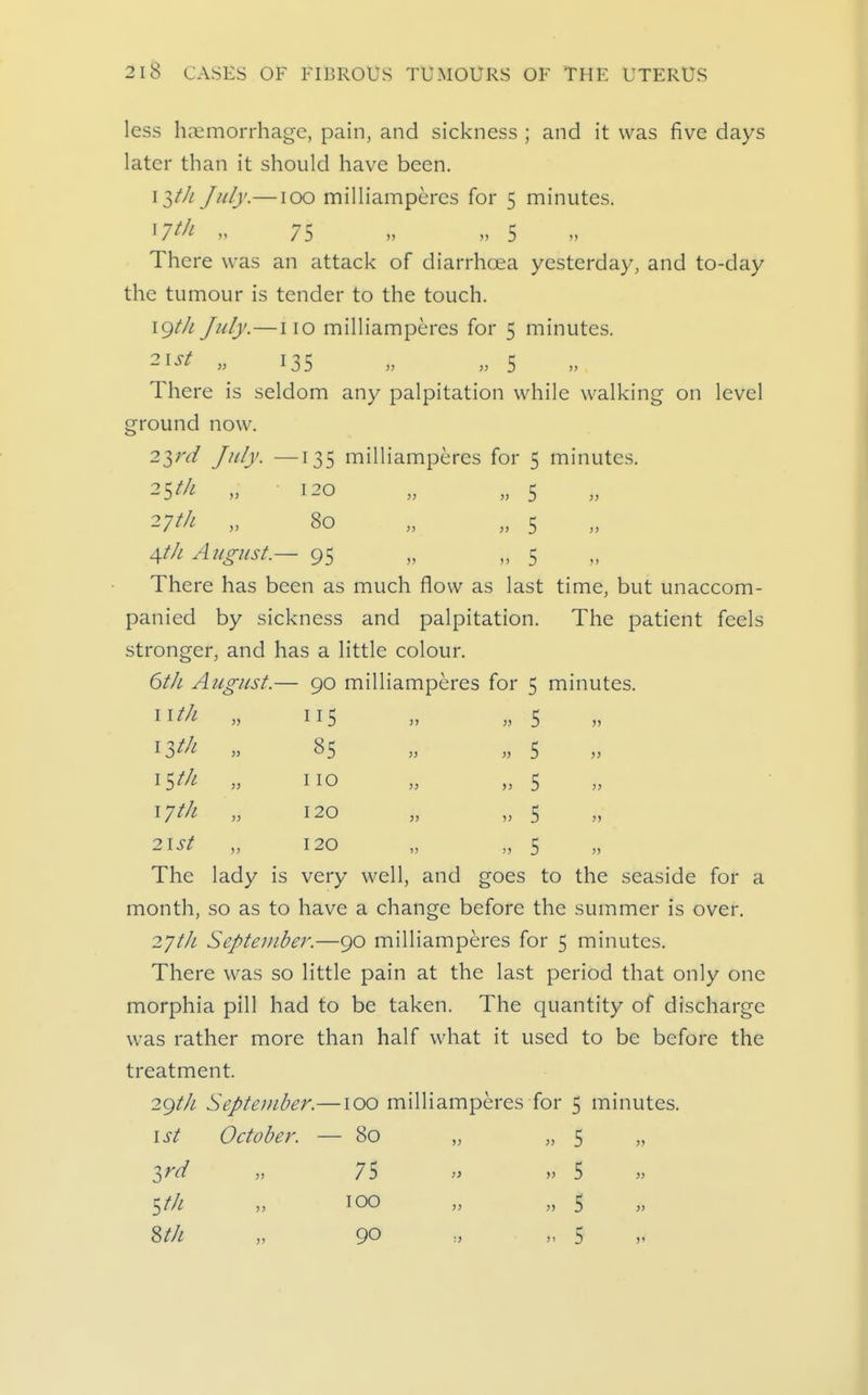 less haemorrhage, pain, and sickness ; and it was five days later than it should have been. \ltJi July.— loo milliamperes for 5 minutes. ^7^1- M 75 » n 5 There was an attack of diarrhoea yesterday, and to-day the tumour is tender to the touch. 19//; July.—no milliamperes for 5 minutes. 21^^ » 135 . » 5 There is seldom any palpitation while walking on level ground now. 2ini July. —135 milliamperes for 5 minutes. Vtli' „ 80 „ „ 5 4t/i August.— 95 „ „ 5 There has been as much flow as last time, but unaccom- panied by sickness and palpitation. The patient feels stronger, and has a little colour. 6th August.— 90 milliamperes for 5 minutes. ^^th „ 115 „ „ 5 » ^Ith „ 85 „ „ 5 iS^/-! no „ „ 5 » lytJi „ 120 „ „ 5 2lSt „ 120 „ „ 5 The lady is very well, and goes to the seaside for a month, so as to have a change before the summer is over. 2yt/i Septeinbej'.—90 milliamperes for 5 minutes. There was so little pain at the last period that only one morphia pill had to be taken. The quantity of discharge was rather more than half what it used to be before the treatment. 29//^ September.—100 milliamperes for 5 minutes. 1st October. — 80 „ „ 5 „ ^rd „ 75 » » 5 Sfli „ 100 >' M 5 8t/i „ 90 .., „ 5