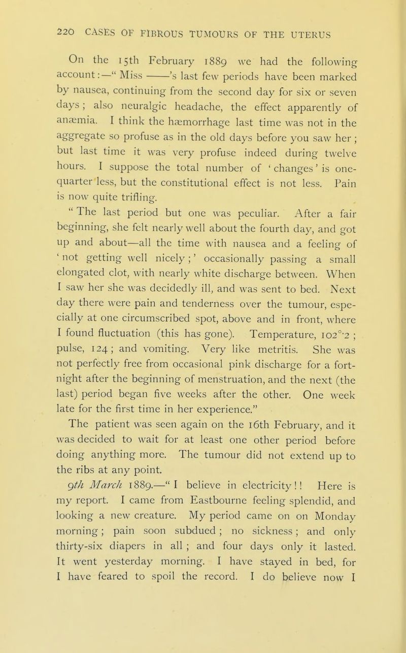 On the 15th February 1889 we had the following account:— Miss 's last few periods have been marked by nausea, continuing from the second day for six or seven days ; also neuralgic headache, the effect apparently of anaemia. I think the haemorrhage last time was not in the ^bg^'egate so profuse as in the old days before you saw her j but last time it was very profuse indeed during twelve hours. I suppose the total number of ' changes' is one- quarter less, but the constitutional effect is not less. Pain is now quite trifling. The last period but one was peculiar. After a fair beginning, she felt nearly well about the fourth day, and got up and about—all the time with nausea and a feelin- of ' not getting well nicely;' occasionally passing a small elongated clot, with nearly white discharge between. When I saw her she was decidedly ill, and was sent to bed. Next day there were pain and tenderness over the tumour, espe- cially at one circumscribed spot, above and in front, where I found fluctuation (this has gone). Temperature, i02°-2 ; pulse, 124; and vomiting. Very like metritis. She was not perfectly free from occasional pink discharge for a fort- night after the beginning of menstruation, and the next (the last) period began five weeks after the other. One week late for the first time in her experience. The patient was seen again on the i6th February, and it was decided to wait for at least one other period before doing anything more. The tumour did not extend up to the ribs at any point. gtJi March 1889.—I believe in electricity!! Here is my report. I came from Eastbourne feeling splendid, and looking a new creature. My period came on on Monday morning; pain soon subdued ; no sickness; and only thirty-six diapers in all ; and four days only it lasted. It went yesterday morning. I have stayed in bed, for I have feared to spoil the record. I do believe now I