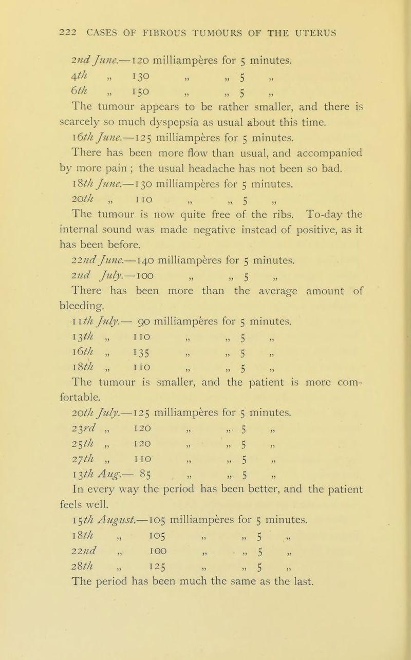 2nd June.—120 milliamperes for 5 minutes. 4^/^ M 130 » „ 5 ^tfi- >. 150 „ „ 5 The tumour appears to be rather smaller, and there is scarcely so much dyspepsia as usual about this time. \6tJi June.—125 milliamperes for 5 minutes. There has been more flow than usual, and accompanied b\- more pain ; the usual headache has not been so bad, 18/// June.—130 milliamperes for 5 minutes. 20th „ no „ .,5 The tumour is now quite free of the ribs. To-day the internal sound was made negative instead of positive, as it has been before. 22//^^ Ju)ic.—140 milliamperes for 5 minutes. 2nd July.—\oo „ „ 5 There has been more than the average amount of bleeding. wtJi J?(ly.— 90 milliamperes for 5 minutes. ^2>f^i no „ „ 5 16/// „ 135 „ „ 5 \Zth „ no „ „ 5 The tumour is smaller, and the patient is more com- fortable. 20/// July.—125 milliamperes for 5 minutes. 22>rd „ 120 „ „. 5 25/// „ 120 „ „ 5 27 th „ no „ „ 5 i^th Aug.— 85 „ „ 5 In every way the period has been better, and the patient feels well. i$th August.—105 milliamperes for 5 minutes. 18//! „ 105 „ „ 5 22;/^^ „ 100 „ • „ 5 28//^ „ 125 „ „ 5 The period has been much the same as the last.
