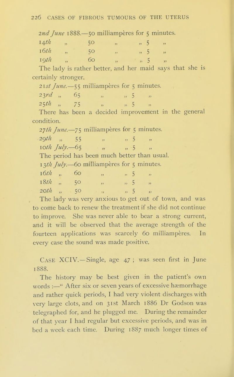 2nd June 1888.—50 milliamperes for 5 minutes. \A,th „ 50 „ „ 5 i6t/i „ 50 „ „ 5 „ 60 „ „ 5 The lady is rather better, and her maid says that she is certainly stronger. 2ist June.—55 milliamperes for 5 minutes. 2->^rd „ 65 „ „ 5 2^th „ 75 „ „ 5 There has been a decided improvement in the general condition. 2yt/i June.—75 milliamperes for 5 minutes. 29^/! „ 55 » 5 \oth July.—65 „ „ 5 The period has been much better than usual. 13/// July.—60 milliamperes for 5 minutes. \6th „ 60 „ „ 5 i^th „ 50 „ „ 5 20t/i „ 50 „ „ 5 „ The lady was very anxious to get out of town, and was to come back to renew the treatment if she did not continue to improve. She was never able to bear a strong current, and it will be observed that the average strength of the fourteen applications was scarcely 60 milliamperes. In every case the sound was made positive. Case XCIV. — Single, age 47 ; was seen first in June 1888. The history may be best given in the patient's own Yv^ords :— After six or seven years of excessive haemorrhage and rather quick periods, I had very violent discharges with very large clots, and on 31st March 1886 Dr Godson was telegraphed for, and he plugged me. During the remainder of that year I had regular but excessive periods, and was in bed a week each time. During 1887 much longer times of
