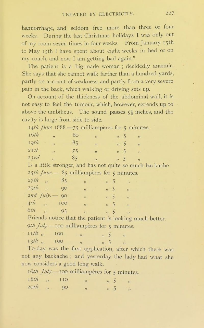 haemorrhage, and seldom free more than three or four weeks. During the last Christmas holidays I was only out of my room seven times in four weeks. From January 15th to May 15th I have spent about eight weeks in bed or on my couch, and now I am getting bad again. The patient is a big-made woman ; decidedly anaemic. She says that she cannot walk farther than a hundred yards, partly on account of weakness, and partly from a very severe pain in the back, which walking or driving sets up. On account of the thickness of the abdominal wall, it is not easy to feel the tumour, which, however, extends up to above the umbilicus. The sound passes 5| inches, and the cavity is large from side to side. i^th June 1888.—75 milliamperes for 5 minutes. \6th „ 80 „ „ 5 ^9th „ 85 „ „ 5 » „ 75 » „ 5 23^^ » 85 „ „ 5 Is a little stronger, and has not quite so much backache 25//^ /ti//e.— 85 millia 27//! „ 2gt/i „ 2nd July. Ath „ 6/// „ 85 90 90 100 95 nperes for 5 minutes. 5 5 5 5 5 Friends notice that the patient is looking much better. gtJi July.—100 milliamperes for 5 minutes. 11^/^ » 100 » „ 5 13^/-! 100 „ „ 5 To-day was the first application, after which there was not any backache ; and yesterday the lady had what she now considers a good long walk. \6tJi July.—100 milliamperes for 5 minutes. 18//! „ no „ „ 5 20//; „ 90 „ „ 5