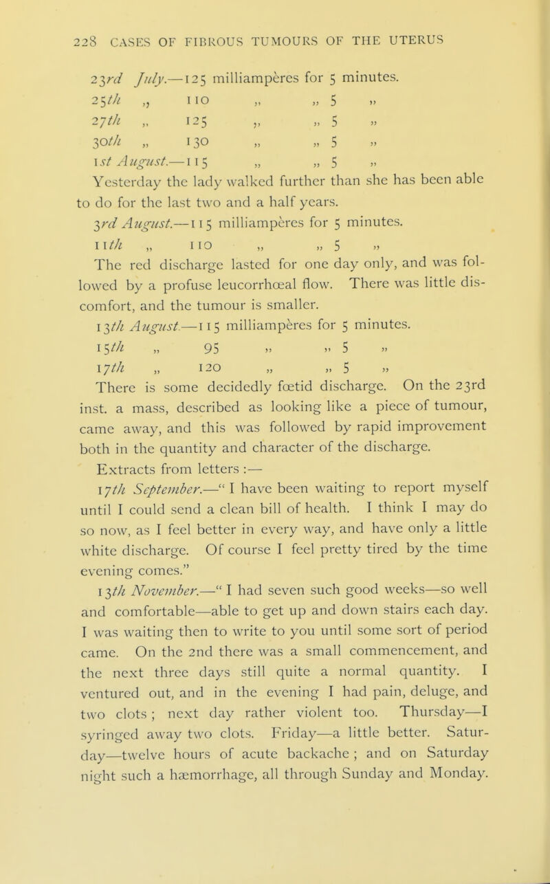 2ird July.—125 milliamperes for 5 minutes. 25/// „ 110 „ „ 5 27th „ 125 „ „ 5 lotli „ 130 „ „ 5 \st August.—115 „ „ 5  Yesterday the lady walked further than she has been able to do for the last two and a half years. 2,ni August.—115 milliamperes for 5 minutes. iitk no „ „ 5  The red discharge lasted for one day only, and was fol- lowed by a profuse leucorrhceal flow. There was little dis- comfort, and the tumour is smaller. i-^th August.—115 milliamperes for 5 minutes. 15//^ „ 95  5 17th „ 120 „ „ 5 There is some decidedly foetid discharge. On the 23rd inst. a mass, described as looking like a piece of tumour, came away, and this was followed by rapid improvement both in the quantity and character of the discharge. Extracts from letters :— 17th September.—I have been waiting to report myself until I could send a clean bill of health. I think I may do so now, as I feel better in every way, and have only a little white discharge. Of course I feel pretty tired by the time evenmg comes. I November.— I had seven such good weeks—so well and comfortable—able to get up and down stairs each day. I was waiting then to write to you until some sort of period came. On the 2nd there was a small commencement, and the next three days still quite a normal quantity. I ventured out, and in the evening I had pain, deluge, and two clots ; next day rather violent too. Thursday—I syringed away two clots. Friday—a little better. Satur- day—twelve hours of acute backache ; and on Saturday night such a haemorrhage, all through Sunday and Monday.