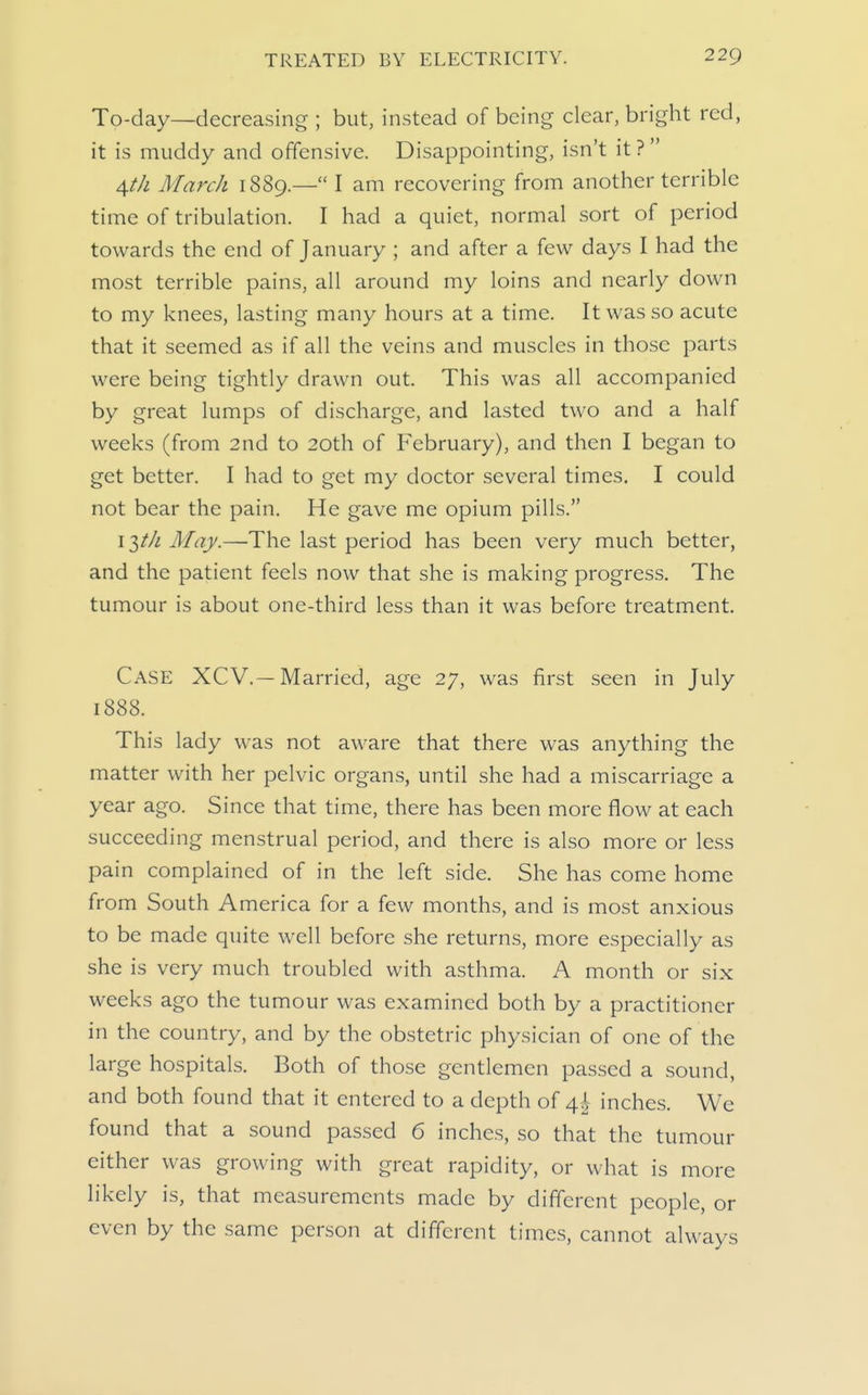 To-day—decreasing ; but, instead of being clear, bright red, it is muddy and offensive. Disappointing, isn't it ?  \th March 1889.— I am recovering from another terrible time of tribulation. I had a quiet, normal sort of period towards the end of January ; and after a few days I had the most terrible pains, all around my loins and nearly down to my knees, lasting many hours at a time. It was so acute that it seemed as if all the veins and muscles in those parts were being tightly drawn out. This was all accompanied by great lumps of discharge, and lasted two and a half weeks (from 2nd to 20th of February), and then I began to get better. I had to get my doctor several times, I could not bear the pain. He gave me opium pills. I itk May.—'The last period has been very much better, and the patient feels now that she is making progress. The tumour is about one-third less than it was before treatment. Case XCV.—Married, age 27, was first seen in July 1888. This lady was not aware that there was anything the matter with her pelvic organs, until she had a miscarriage a year ago. Since that time, there has been more flow at each succeeding menstrual period, and there is also more or less pain complained of in the left side. She has come home from South America for a few months, and is most anxious to be made quite well before she returns, more especially as she is very much troubled with asthma. A month or six weeks ago the tumour was examined both by a practitioner in the country, and by the obstetric physician of one of the large hospitals. Both of those gentlemen passed a sound, and both found that it entered to a depth of 4^ inches. We found that a sound passed 6 inches, so that the tumour either was growing with great rapidity, or what is more likely is, that measurements made by different people, or even by the same person at different times, cannot always