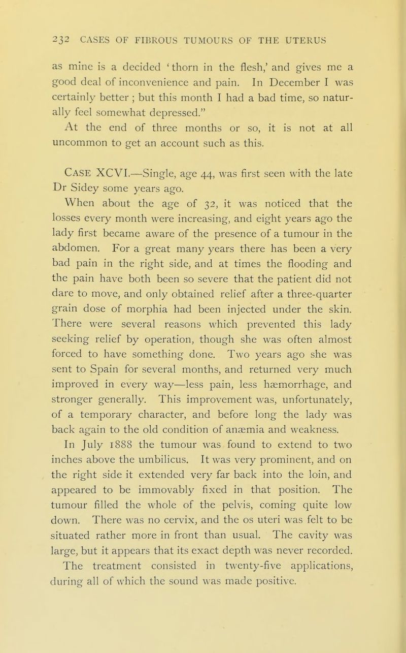 as mine is a decided ' thorn in the flesh,' and gives me a good deal of inconvenience and pain. In December I was certainly better ; but this month I had a bad time, so natur- ally feel somewhat depressed. At the end of three months or so, it is not at all uncommon to get an account such as this. Case XCVI.—Single, age 44, was first seen with the late Dr Sidey some years ago. When about the age of 32, it was noticed that the losses every month were increasing, and eight years ago the lady first became aware of the presence of a tumour in the abdomen. For a great many years there has been a very bad pain in the right side, and at times the flooding and the pain have both been so severe that the patient did not dare to move, and only obtained relief after a three-quarter grain dose of morphia had been injected under the skin. There were several reasons which prevented this lady seeking relief by operation, though she was often almost forced to have something done. Two years ago she was sent to Spain for several months, and returned very much improved in every way—less pain, less haemorrhage, and stronger generally. This improvement was, unfortunately, of a temporary character, and before long the lady was back again to the old condition of anaemia and weakness. In July 1888 the tumour was found to extend to two inches above the umbilicus. It was very prominent, and on the right side it extended very far back into the loin, and appeared to be immovably fixed in that position. The tumour filled the whole of the pelvis, coming quite low down. There was no cervix, and the os uteri was felt to be situated rather more in front than usual. The cavity was large, but it appears that its exact depth was never recorded. The treatment consisted in twenty-five applications, during all of which the sound was made positive.