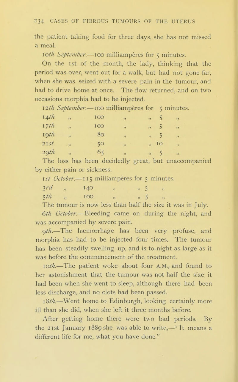 the patient taking food for three days, she has not missed a meal. lOtJi September.—lOO milliamperes for 5 minutes. On the 1st of the month, the lady, thinking that the period was over, went out for a walk, but had not gone far, when she was seized with a severe pain in the tumour, and had to drive home at once. The flow returned, and on two occasions morphia had to be injected. \2tJL September.—100 milliamperes for \^tJL ijth igtk 2lSt 2g t/i 100 100 80 50 65 5 mmutes. 5 5 5 10 5 The loss has been decidedly great, but unaccompanied by either pain or sickness. 1st October.—115 milliamperes for 5 minutes. yd „ 140 „ „ 5 5//^ „ 100 „ „ 5 The tumour is now less than half the size it was in July. 6tJi October.—Bleeding came on during the night, and was accompanied by severe pain. gtJi.—The haemorrhage has been very profuse, and morphia has had to be injected four times. The tumour has been steadily swelling up, and is to-night as large as it was before the commencement of the treatment. xotJi.—The patient woke about four A.M., and found to her astonishment that the tumour was not half the size it had been when she went to sleep, although there had been less discharge, and no clots had been passed. \Zth.—Went home to Edinburgh, looking certainly more ill than she did, when she left it three months before. After getting home there were two bad periods. By the 2ist January 1889 she was able to write,—It means a different life for me, what you have done.