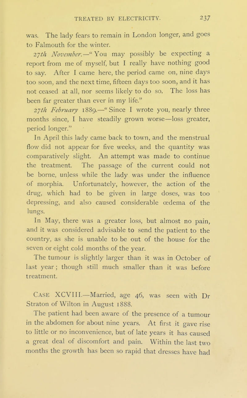 was. The lady fears to remain in London longer, and goes to Falmouth for the winter. 2'jth November. —'Yow may possibly be expecting a report from me of myself, but I really have nothing good to say. After I came here, the period came on, nine days too soon, and the next time, fifteen days too soon, and it has not ceased at all, nor seems likely to do so. The loss has been far greater than ever in my life. 2'jtJi February 1889.—Since I wrote you, nearly three months since, I have steadily grown worse—loss greater, period longer. In April this lady came back to town, and the menstrual flow did not appear for five weeks, and the quantity was comparatively slight. An attempt was made to continue the treatment. The passage of the current could not be borne, unless while the lady was under the influence of morphia. Unfortunately, however, the action of the drug, which had to be given in large doses, was too depressing, and also caused considerable oedema of the lungs. In May, there was a greater loss, but almost no pain, and it was considered advisable to send the patient to the country, as she is unable to be out of the house for the seven or eight cold months of the year. The tumour is slightly larger than it was in October of last year; though still much smaller than it was before treatment. Case XCVIII.—Married, age 46, was seen with Dr Straton of Wilton in August 1888. The patient had been aware of the presence of a tumour in the abdomen for about nine years. At first it gave rise to little or no inconvenience, but of late years it has caused a great deal of discomfort and pain. Within the last two months the growth has been so rapid that dresses have had
