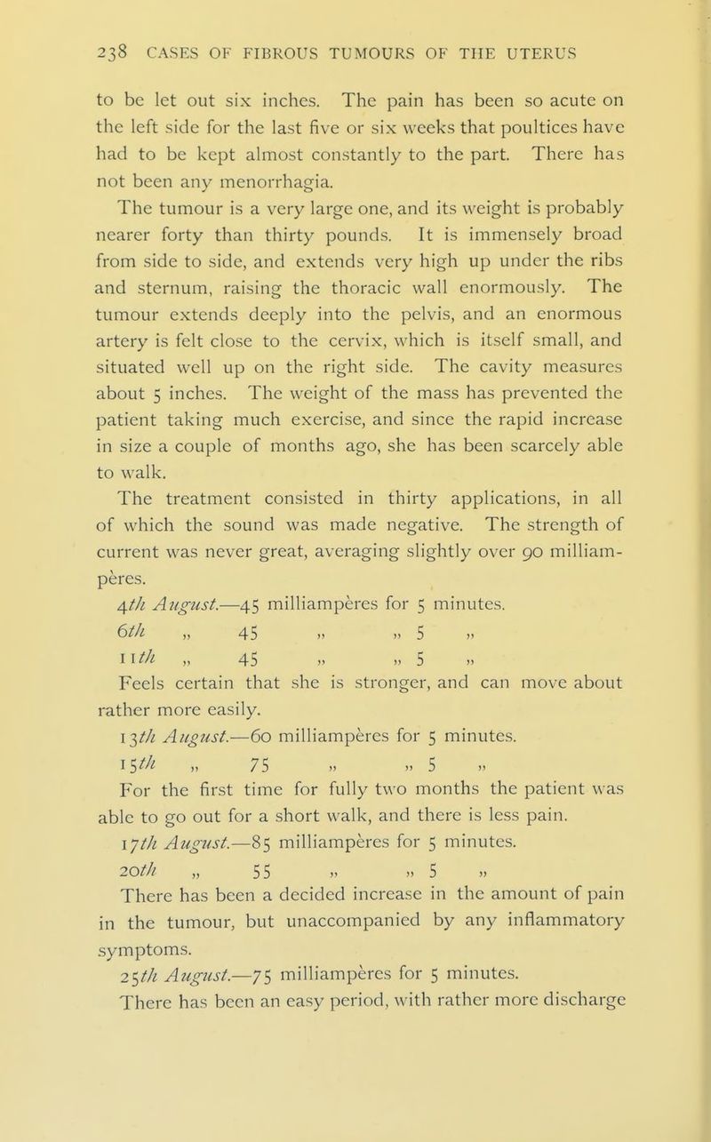 to be let out six inches. The pain has been so acute on the left side for the last five or six weeks that poultices have had to be kept almost constantly to the part. There has not been any menorrhagia. The tumour is a very large one, and its weight is probably nearer forty than thirty pounds. It is immensely broad from side to side, and extends very high up under the ribs and sternum, raising the thoracic wall enormously. The tumour extends deeply into the pelvis, and an enormous artery is felt close to the cervix, which is itself small, and situated well up on the right side. The cavity measures about 5 inches. The weight of the mass has prevented the patient taking much e.xercise, and since the rapid increase in size a couple of months ago, she has been scarcely able to walk. The treatment consisted in thirty applications, in all of which the sound was made negative. The strength of current was never great, averaging slightly over 90 milliam- peres. dftJi August.—45 milliamperes for 5 minutes. ^th „ 45 „ „ 5 „ 11 til „ 45 „ „ 5 Feels certain that she is stronger, and can move about rather more easily. \1tJi August.—60 milliamperes for 5 minutes. i^th „ 75 „ „ 5 For the first time for fully two months the patient was able to go out for a short walk, and there is less pain. I'jth August.—85 milliamperes for 5 minutes. 20t]i „ 55 „ „ 5 » There has been a decided increase in the amount of pain in the tumour, but unaccompanied by any inflammatory .symptoms. 2^t]i August.—75 milliamperes for 5 minutes. There has been an easy period, with rather more discharge