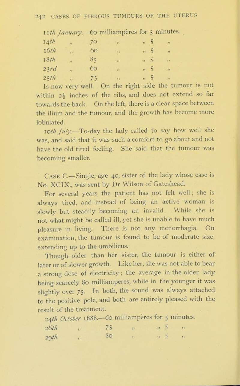 wth January.—60 milliamperes for 5 minutes. i^th „ 70 „ „ 5 l6th „ 60 „ „ 5 „ 18/// „ 85 „ „ 5 2^rd „ 60 „ „ 5 » 25//-! „ 75   5 Is now very well On the right side the tumour is not within 21 inches of the ribs, and does not extend so far towards the back. On the left, there is a clear space between the ilium and the tumour, and the growth has become more lobulated. lO^/i July.—To-day the lady called to say how well she was, and said that it was such a comfort to go about and not have the old tired feeling. She said that the tumour was becoming smaller. Case C—Single, age 40, sister of the lady whose case is No. XCIX., was sent by Dr Wilson of Gateshead. For several years the patient has not felt well ; she is always tired, and instead of being an active woman is slowly but steadily becoming an invalid. While she is not what might be called ill, yet she is unable to have much pleasure in living. There is not any menorrhagia. On examination, the tumour is found to be of moderate size, extending up to the umbilicus. Though older than her sister, the tumour is either of later or of slower growth. Like her, she was not able to bear a strong dose of electricity ; the average in the older lady being scarcely 80 milliamperes, while in the younger it was slightly over 75. In both, the sound was always attached to the positive pole, and both are entirely pleased with the result of the treatment. 24//^ October 1888.—60 milliamperes for 5 minutes. 26t]L 75 » 5 » 29M ,)   5 »