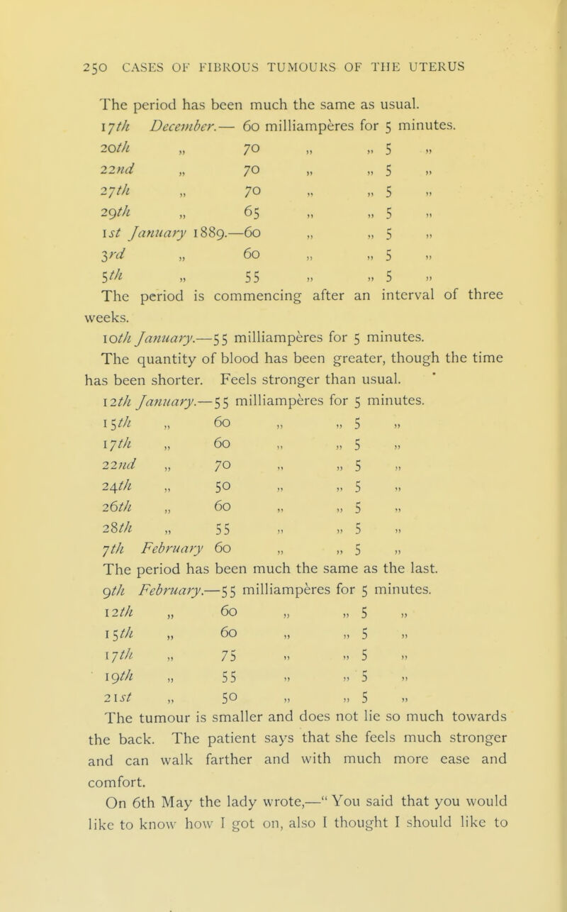 The period has been much the same as usual. 17/// December.— 60 milliamperes for 5 minutes. 70 70 70 65 20th 22nd „ 27 th 29th 1st January 1889.—60 3n/ „ 60 5^/^ 55 The period is commencing after an interval of three weeks. lOt/i January.—55 milliamperes for 5 minutes. The quantity of blood has been greater, though the time has been shorter. Feels stronger than usual. \2th January.—55 milliamperes for 5 minutes. 5 5 5 5 5 5 5 I ^tJi i-jtk 22nd 2\th 26th 2Zth 60 60 70 50 60 55 ^th February 60 5 5 5 5 5 5 5 The period has been much the same as the last. (^tJi February.—55 milliamperes for 5 minutes. \2th „ 60 „ „ 5 „ i-jth \gth 21st 60 75 55 50 The tumour is smaller and does not lie so much towards the back. The patient says that she feels much stronger and can walk farther and with much more ease and comfort. On 6th May the lady wrote,— You said that you would like to know how I got on, also I thought I should like to