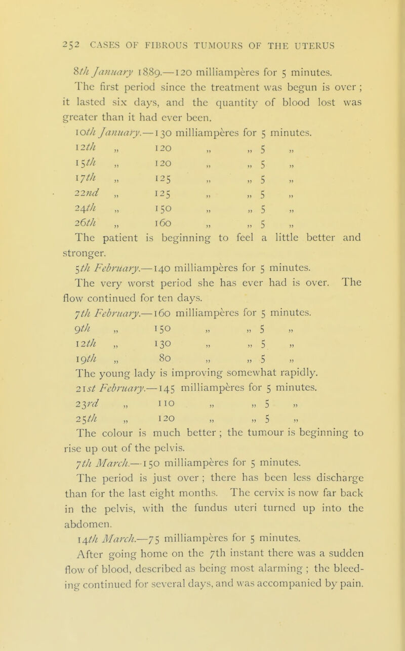 8//; Jiuniary 18.89.—120 milliamperes for 5 minutes. The first period since the treatment was begun is over ; it lasted six days, and the quantity of blood lost was greater than it had ever been. lOtJi January.—130 milliamperes for 5 minutes. 12/// „ 120 „ „ 5 15^/^ n 120 „ „ 5 17^/^ „ 125 „ „ 5 22nd „ 125 „ „ 5 '2\th „ 150 „ „ 5 26//; „ 160 „ „ 5 The patient is beginning to feel a little better and stronger. ^th February.—140 milliamperes for 5 minutes. The very worst period she has ever had is over. The flow continued for ten days. jth February.—160 milliamperes for 5 minutes. gth „ 150 „ „ 5 I2t/i „ 130 „ „ 5 igt/i „ 80 „ „ 5 The young lady is improving somewhat rapidly. 2is^ February.—145 milliamperes for 5 minutes. 23^^ „ no „ „ 5 2^tk „ 120 „ „ 5 n The colour is much better ; the tumour is beginning to rise up out of the pelvis. yt/i Mardi.—150 milliamperes for 5 minutes. The period is just over ; there has been less discharge than for the last eight months. The cervix is now far back in the pelvis, with the fundus uteri turned up into the abdomen. 14//^ March.—75 milliamperes for 5 minutes. After going home on the 7th instant there was a sudden flow of blood, described as being most alarming ; the bleed- ing continued for several days, and was accompanied by pain.