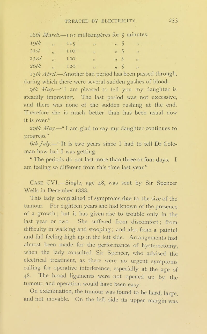 \6tJL March.— igtk 110 milliamperes for 5 115 » 5 no „ „ 5 120 „ „ 5 120 „ „ 5 minutes. 2T,rd 26tk »> i'i)th April.—Another bad period has been passed through, during which there were several sudden gushes of blood. gth May.— I am pleased to tell you my daughter is steadily improving. The last period was not excessive, and there was none of the sudden rushing at the end. Therefore she is much better than has been usual now it is over. 20th May.— I am glad to say my daughter continues to progress. 6ih July.— It is two years since I had to tell Dr Cole- man how bad I was getting.  The periods do not last more than three or four days. I am feeling so different from this time last year. Case CVI.—Single, age 48, was sent by Sir Spencer Wells in December 1888. This lady complained of symptoms due to the size of the tumour. For eighteen years she had known of the presence of a growth ; but it has given rise to trouble only in the last year or two. She suffered from discomfort; from difficulty in walking and stooping; and also from a painful and full feeling high up in the left side. Arrangements had almost been made for the performance of hysterectomy, when the lady consulted Sir Spencer, who advised the electrical treatment, as there were no urgent .symptoms calling for operative interference, especially at the age of 48. The broad ligaments were not opened up by the tumour, and operation would have been easy. On examination, the tumour was found to be hard, laro-c and not movable. On the left side its upper margin was