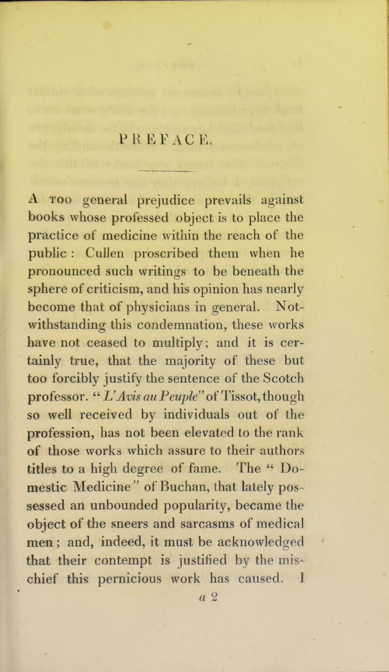 P K E F A C B. A too general prejudice prevails against books whose professed object is to place the practice of medicine within the reach of the public : Cullen proscribed them when he pronounced such writings to be beneath the sphere of criticism, and his opinion has nearly become that of physicians in general. Not- withstanding this condemnation, these works have not ceased to multiply; and it is cer- tainly true, that the majority of these but too forcibly justify the sentence of the Scotch professor.  L'Avis mi Peuple of Tissot, though so well received by individuals out of the profession, has not been elevated to the rank of those works which assure to their authors titles to a high degree of fame. The  Do- mestic Medicine of Buchan, that lately pos sessed an unbounded popularity, became the object of the sneers and sarcasms of medical men; and, indeed, it must be acknowledged that their contempt is justified by the mis- chief this pernicious work has caused. I a 2