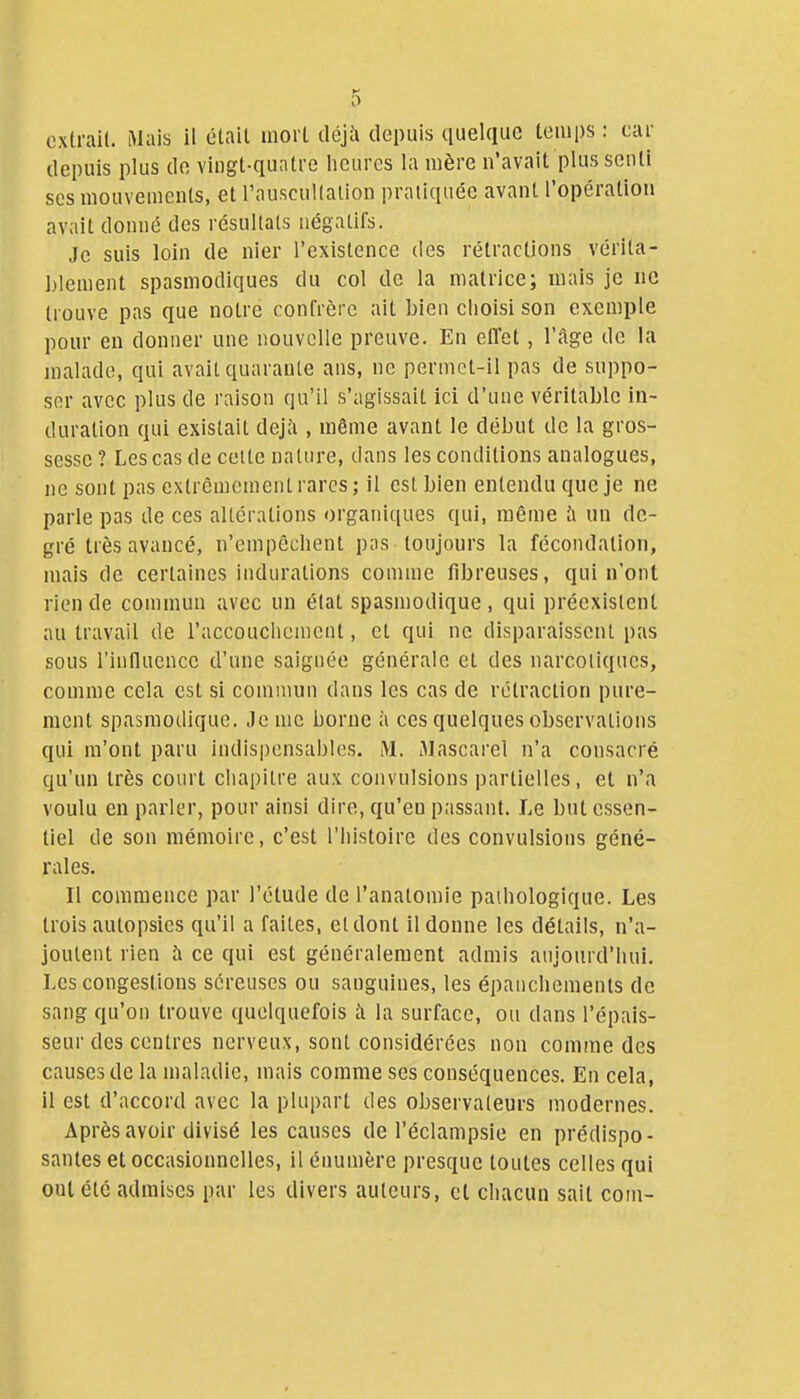 extrait. Mais il était mort déjà depuis quelque temps : car depuis plus de vingt-quatre heures la mère n'avait plus senti ses mouvements, et l'auscullalion pratiquée avant l'opération avait donné des résultats négatifs. Je suis loin de nier l'existence des rétractions vérita- blement spasmodiques du col de la matrice; mais je iic trouve pas que notre confrère ait bien choisi son exemple pour en donner une nouvelle preuve. En elTet, l'âge de la malade, qui avait quarante ans, ne permct-il pas de suppo- ser avec plus de raison qu'il s'agissait ici d'une véritable in- duration qui existait dejJi, même avant le début de la gros- sesse? Les cas de cette nature, dans les conditions analogues, jie sont pas extrêmement rares; il est bien entendu que je ne parle pas de ces altérations organiques qui, même à un de- gré très avancé, n'empêchent pas toujours la fécondation, mais de certaines indurations comme fibreuses, qui n'ont rien de commun avec un état spasmodique , qui préexistent au travail de l'accouclicment, et qui ne disparaissent pas sous riniluencc d'une saignée générale et des narcotiques, comme cela est si commun dans les cas de rétraction pure- ment spasmodique. Je nie borne à ces quelques observations qui m'ont paru indispensables. M. Jlascarel n'a consacré qu'un très court chapitre aux convulsions partielles, et n'a voulu en parler, pour ainsi dire, qu'en passant. Le but essen- tiel de son mémoire, c'est l'histoire des convulsions géné- rales. Il commence par l'étude de l'anatomie pathologique. Les trois autopsies qu'il a faites, et dont il donne les détails, n'a- joutent rien à ce qui est généralement admis aujourd'hui. Les congestions séreuses ou sanguines, les épauclienients de sang qu'on trouve quelquefois à la surface, ou dans l'épais- seur des centres nerveux, sont considérées non comme des causes de la maladie, mais comme ses conséquences. Eu cela, il est d'accord avec la plupart des observateurs modernes. Après avoir divisé les causes de l'éclampsie en prédispo- santes et occasionnelles, il énumère presque toutes celles qui ont été admises par les divers auteurs, et chacun sait com-