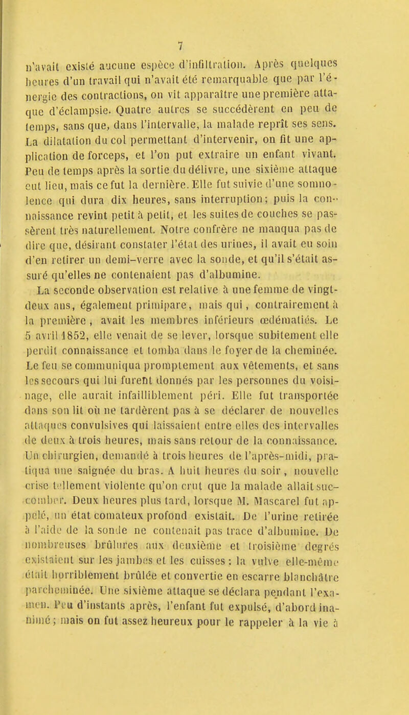 n'avait existé aucune espèce d'infiUraiion. Après quelques Iicures d'un travail qui n'avait été remarquable que par l'é- nergie des contractions, on vit apparaître une première atta- que d'éclanipsie. Quatre autres se succédèrent en peu de temps, sans que, dans l'intervalle, la malade reprît ses sens. La dilatation du col permettant d'intervenir, on fit une ap- plication de forceps, et l'on put extraire un enfant vivant. Peu de temps après la sortie du délivre, une sixième attaque eut lieu, mais ce fut la dernière. Elle fut suivie d'une somno- lence qui dura dix heures, sans interruption; puis la con- naissance revint petit à petit, et les suites de couches se pas- sèrent très naturellement. Notre confrère ne manqua pas de dire que, désirant constater l'état des urines, il avait eu soin d'en retirer un demi-verre avec la sonde, et qu'il s'était as- suré qu'elles ne contenaient pas d'albumine. La seconde observation est relative à une femme de vingt- deux ans, également primipare, mais qui, contrairement à la première , avait les membres inférieurs œdématiés. Le 5 avril 1852, elle venait de se lever, lorsque subitement elle perdit connaissance et tomba dans le foyer de la cheminée. Le feu se communiqua i)romptement aux vêtements, et sans les secours qui lui furent donnés par les personnes du voisi- nage, elle aurait infailliblement péri. Elle fut transportée dons son lit où ne tardèrent pas à se déclarer de nouvelles attaques convulsives qui laissaient entre elles des intervalles de deux h trois heures, mais sans retour de la connaissance. Un chirurgien, demandé à trois heures de l'après-midi, pra- ti(|ua nue saignée du bras. A huit heures du soir, nouvelle crise tellement violente qu'on crut que la malade allait suc- comber. Deux heures plus tard, lorsque M. Mascarel fut ap- pelé, un état comateux profond existait. De l'urine retirée à l'aide de la sonde ne contenait pas trace d'albumine. De nombreuses brûlures aux deuxième et troisième degrés existaient sur les jambes et les cuisses; la vulve elle-mên)L' était horriblement brûlée et convertie en escarre blanchâtre parcheminée. Une sixième attaque se déclara pendant l'exa- men, l'eu d'instants après, l'enfant fut expulsé, d'abord ina- nimé; mais on fut assez heureux pour le rappeler à la vie à