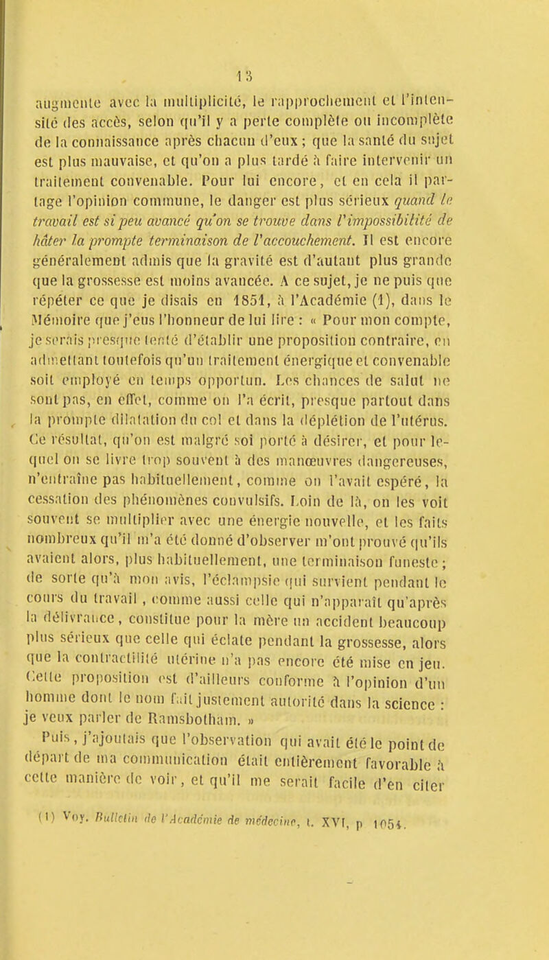 1 s aiiginciUc avec la imiliiplicilc, le rapprocliemeiil el l'inleii- sité (les accès, selon qu'il y a perle complète ou incomplète de la connaissance après chacun ti'eux ; que la santé du sujet est plus mauvaise, et qu'on a plus tardé .'i faire intervenir un traitement convenable. Pour lui encore, et en cela il par- tage l'opinion commune, le danger est plus sérieux quand le. travail est si peu avancé qu'on se trouve dans l'impossibilité de hâter la prompte terminaison de l'accouchement. Il est enooi'e généralement admis que la gravité est d'autant plus grande que la grossesse est moins avancée. A ce sujet, je ne puis que répéter ce que je disais en 1851, i'i l'Académie (1), dans le Mémoire que j'eus l'honneur de lui lire : « Pour mon compte, je serais pi esf|ue lente d'établir une proposition contraire, on adiiieltani toutefois qu'un traitement énergique et convenable soit employé en temps opportun. Les chances de salut ne sont pas, en cfiTct, comme on l'a écrit, presque partout dans la prompte dilatation du cnl et dans la déplélion de l'utérus. Ce résultat, qu'on est malgré soi porté à désirer, el pour le- quel on se livre trop souvent à des manœuvres dangereuses, n'entraîne pas habituellement, comme on l'avait espéré, la cessation des phénomènes convulsifs. Loin de l.'i, on les voit souvent se midtiplier avec une énergie nouvelle, et les faits nombreux qu'il m'a été donné d'observer m'ont prouvé qu'ils avaient alors, plus habituellement, une terminaison funeste; de sorte qu*;! mon avis, l'éclampsie (|ui survient pendant le cours du travail , comme aussi celle qui n'apparaît qu'après la délivrance, constitue pour la mère un accident beaucoup plus sérieux que celle qui éclate pendant la grossesse, alors que la conlractililé utérine n'a pas encore été mise en jeu. Cette proposition est d'ailleurs conforme fi l'opinion d'un homme dont le nom f,dt justement autorité dans la science : je veux parler de Ramsbotham. » Puis, j'ajoutais que l'observation qui avait été le point de départ de ma cou)municalion était entièrement favorable h cette manière de voir, et qu'il me serait facile d'en citer (1) Voy. nulklhï lie VAcadémie de médecine, t. XVI, p t05i.