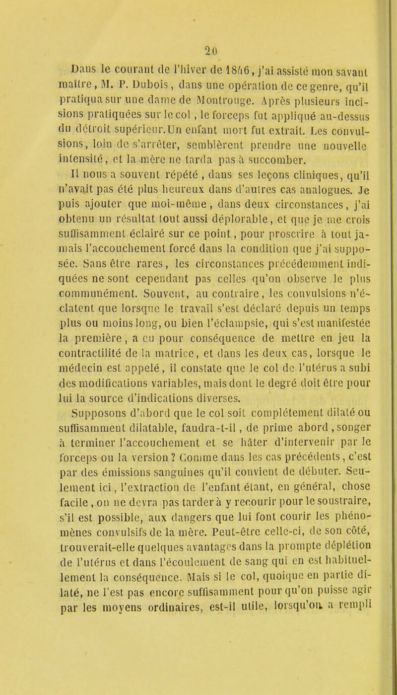 Dans le courant de l'hiver de IS^iô, j'ai assisté mon savant maître, M. P. Dubois, dans une opération de ce genre, qu'il pratiqua sur une dame de Montrouge. Après plusieurs inci- sions pratiquées sur le col, le forceps fut ai)pliqué au-dessus du détroit supérieur.Un enfant mort fui extrait. Les convul- sions, loin de s'arrêter, semblèrent prendre une nouvelle intensité, et la mère ne tarda pas îi succomber. Il nous a souvent répété , dans ses leçons cliniques, qu'il n'avait pas été plus heureux dans d'autres cas analogues. Je puis ajouter que moi-même, dans deux circonstances, j'ai obtenu un résultat tout aussi déplorable, et que je me crois sulïlsamment éclairé sur ce point, pour proscrire à lout ja- mais l'accouchement forcé dans la condition que j'ai suppo- sée. Sans être rares, les circonstances précédemment indi- quées ne sont cependant pas celles qu'on observe le plus communément. Souvent, au contraire, les convulsions n'é- clatent que lorsque le travail s'est déclaré depuis un temps plus ou moins long, ou bien l'éclampsie, qui s'est manifestée la première, a eu pour conséquence de mettre en jeu la contractilité de la matrice, et dans les deux cas, lorsque le médecin est appelé, il constate que le col de l'utérus a subi des modifications variables, mais dont le degré doit être pour lui la source d'indications diverses. Supposons d'abord que le col soit complètement dilaté ou suffisamment dilatable, faudra-t-il, de prime abord , songer à terminer l'accouchement et se hâter d'intervenir par le forceps ou la version ? Comme dans les cas précédents, c'est par des émissions sanguines qu'il convient de débuter. Seu- lement ici, l'extraction de l'enfant étant, en général, chose facile, on ne devra pas tardera y recourir pour le soustraire, s'il est possible, aux dangers que lui font courir les phéno- mènes convulsifsde la mère. Peut-être celle-ci, de son côté, trouverait-elle quelques avantages dans la prompte déplétion de l'utérus et dans l'écoulement de sang qui en est habituel- lement la conséquence. Mais si le col, quoicpic en partie di- laté, ne l'est pas encore suffisamment pour qu'on puisse agir par les moyens ordinaires, est-il utile, lorsqu'on, a rempli