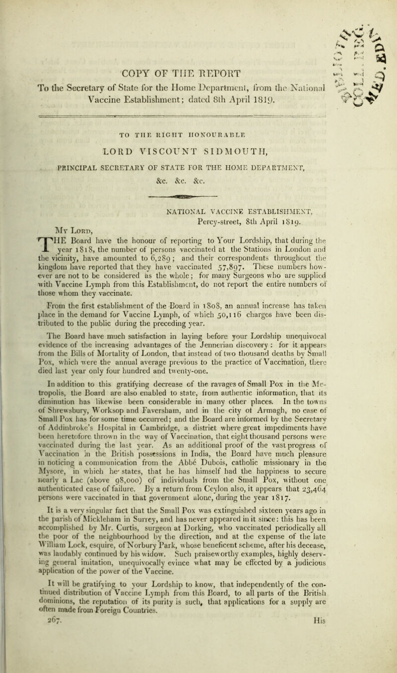 COPY OF TIIE REPORT To the Secretary of State for the Home Department, from the National Vaccine Establishment; dated 8th April 181D- TO THE It IC IIT HONOURABLE LORD VISCOUNT SIDMOUTII, PRINCIPAL SECRETARY OF STATE FOR THE HOME DEPARTMENT, &c. Sec. Sec. NATIONAL VACCINE ESTABLISHMENT, Percy-street, 8tli April 1819. My Loud, TIIE Board have the honour of reporting to Your Lordship, that during the year 1818, the number of persons vaccinated at the Stations in London and the vicinity, have amounted to 6,289 ; ar)6 their correspondents throughout the kingdom have reported that they have vaccinated 57,897. These numbers how- ever are not to be considered as the whole; for many Surgeons who are supplied w ith Vaccine Lymph from this Establishment, do not report the entire numbers of those whom they vaccinate. From the first establishment of the Board in 1808, an annual increase has taken place in the demand for Vaccine Lymph, of which 50,116 charges have been dis- tributed to the public during the preceding year. The Board have much satisfaction in laying before your Lordship unequivocal evidence of the increasing advantages of the Jennerian discovery : for it appears from the Bills of Mortality of London, that instead of two thousand deaths by Small Pox, which w ere the annual average previous to the practice of Vaccination, there died last year only four hundred and twenty-one. In addition to this gratifying decrease of the ravages of Small Pox in the Me- tropolis, the Board are also enabled to state, from authentic information, that its diminution has likewise been considerable in many other places. In the towns of Shrewsbury, Worksop and Faversham, and in the city ot Armagh, no case of Small P ox has for some time occurred; and the Board are informed by the Secretary of Addinbroke’s Hospital in Cambridge, a district where great impediments have been heretofore throw n in the w ay of Vaccination, that eight thousand persons were vaccinated during the last year. As an additional proof of the vast progress of Vaccination in the British possessions in India, the Board have much pleasure in noticing a communication from the Abb6 Dubois, catholic missionary in the Mysore, in w'hich he' states, that he has himself had the happiness to secure nearly a Lac (above 98,000) of individuals from the Small Pox, without one authenticated case of failure. By a return from Ceylon also, it appears that 23,464 persons were vaccinated in that government alone, during the year 1817. It is a very singular fact that the Small Pox was extinguished sixteen years ago in the parish of Mickleham in Surrey, and has never appeared in it since: this has been accomplished by Mr. Curtis, surgeon at Dorking, who vaccinated periodically all the poor of the neighbourhood by the direction, and at the expense of the late William Lock, esquire, ofNorbury Park, w hose beneficent scheme, after his decease, was laudably continued by his w idow. Such praisew orthy examples, highly deserv- ing general imitation, unequivocally evince what may be effected by a judicious application of the power of the Vaccine. It will be gratifying to your Lordship to know, that independently of the con- tinued distribution of Vaccine Lymph from this Board, to all parts of the British dominions, the reputation of its purity is such, that applications for a supply are often made from Foreign Countries. 267. His