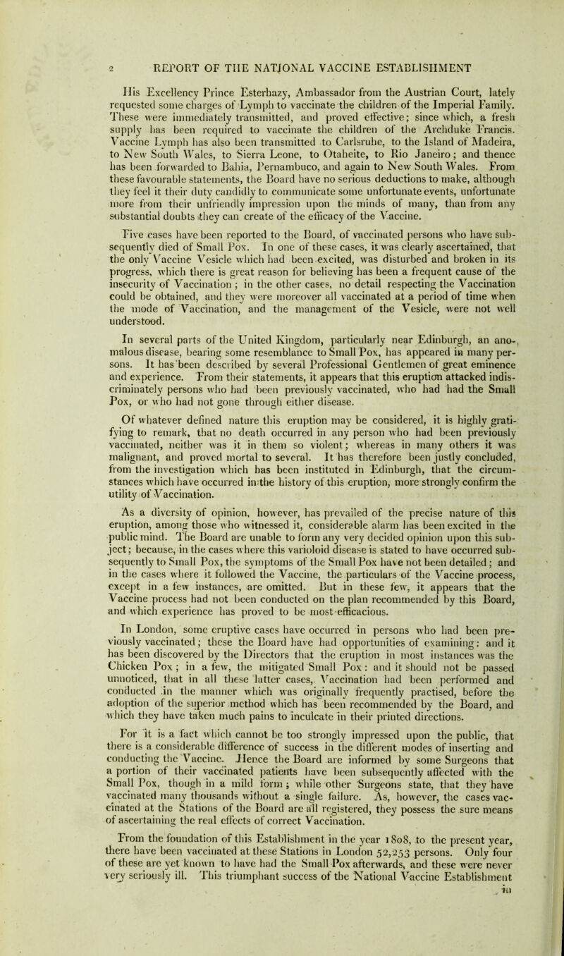 REPORT OF THE NATIONAL VACCINE ESTABLISHMENT Ilis Excellency Prince Esterhazy, Ambassador from the Austrian Court, lately requested some charges of Lymph to vaccinate the children of the Imperial Family. These were immediately transmitted, and proved etfective; since which, a fresh supply has been required to vaccinate the children of the Archduke Francis. Vaccine Lymph has also been transmitted to Carlsruhe, to the Island of Madeira, to New South Wales, to Sierra Leone, to Otaheite, to Rio Janeiro; and thence has been forwarded to Bahia, Pernambuco, and again to New South Wales. From these favourable statements, the Board have no serious deductions to make, although they feel it their duty candidly to communicate some unfortunate events, unfortunate more from their unfriendly impression upon the minds of many, than from any substantial doubts -they can create of the efficacy of the Vaccine. Five cases have been reported to the Board, of vaccinated persons who have sub- sequently died of Small Pox. In one of these cases, it was clearly ascertained, that the only Vaccine Vesicle which had been excited, was disturbed and broken in its progress, which there is great reason for believing has been a frequent cause of the insecurity of Vaccination ; in the other cases, no detail respecting the Vaccination could be obtained, and they were moreover all vaccinated at a period of time when the mode of Vaccination, and the management of the Vesicle, were not well understood. In several parts of the United Kingdom, particularly near Edinburgh, an ano- malous disease, bearing some resemblance to Small Pox, has appeared in many per- sons. It has’been described by several Professional Gentlemen of great eminence and experience. From their statements, it appears that this eruption attacked indis- criminately persons who had been previously vaccinated, who had had the Small Pox, or who had not gone through either disease. Of wdiatever defined nature this eruption may be considered, it is highly grati- fying to remark, that no death occurred in any person who had been previously vaccinated, neither was it in them so violent; whereas in many others it was malignant, and proved mortal to several. It has therefore been justly concluded, from the investigation which has been instituted in Edinburgh, that the circum- stances wdiich have occurred in;the history of this eruption, more strongly confirm the utility of Vaccination. As a diversity of opinion, however, has prevailed of the precise nature of this eruption, among those who witnessed it, considerable alarm has been excited in the public mind. The Board are unable to form any very decided opinion upon this sub- ject ; because, in the cases where this varioloid disease is stated to have occurred sub- sequently to Small Pox, the symptoms of the Small Pox have not been detailed; and in the cases where it followed the Vaccine, the particulars of the Vaccine process, except in a few instances, are omitted. But in these fewr, it appears that the Vaccine process had not been conducted on the plan recommended by this Board, and which experience has proved to be most efficacious. In London, some eruptive cases have occurred in persons who had been pre- viously vaccinated; these the Board have had opportunities of examining : and it has been discovered by the Directors that the eruption in most instances w'as the Chicken Pox ; in a few, the mitigated Small Pox : and it should not be passed unnoticed, that in all these latter cases, Vaccination had been performed and conducted in the manner which was originally frequently practised, before the adoption of the superior method which has been recommended by the Board, and which they have taken much pains to inculcate in their printed directions. For it is a fact which cannot be too strongly impressed upon the public, that there is a considerable difference of success in the different modes of inserting and conducting the Vaccine. Hence the Board are informed by some Surgeons that a portion of their vaccinated patients have been subsequently affected with the Small Pox, though in a mild form; while other Surgeons state, that they have vaccinated many thousands without a single failure. As, however, the cases vac- cinated at the Stations of the Board are all registered, they possess the sure means of ascertaining the real effects of correct Vaccination. From the foundation of this Establishment in the year 1 So8, to the present year, there have been vaccinated at these Stations in London 52,253 persons. Only four of these are yet known to have had the Small Pox afterwards, and these were never very seriously ill. This triumphant success of the National Vaccine Establishment