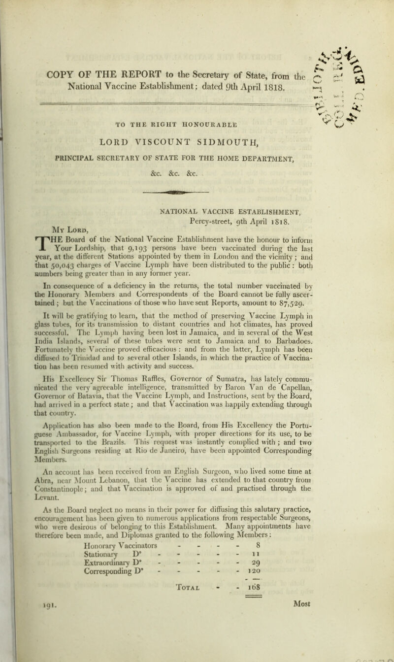 COPY OF THE REPORT to the Secretary of State, from the National Vaccine Establishment; dated 9th April 1818. TO THE RIGHT HONOURABLE w LORD VISCOUNT SIDMOUTH, PRINCIPAL SECRETARY OF STATE FOR THE HOME DEPARTMENT, &c. &c. &c. NATIONAL VACCINE ESTABLISHMENT, Percy-street, 9th April 1S18. My Lord, THE Board of the National Vaccine Establishment have the honour to inform Your Lordship, that 9,193 persons have been vaccinated during the last year, at the different Stations appointed by them in London and the vicinity; and that 50,043 charges of Vaccine Lymph have been distributed to the public : both numbers being greater than in any former year. In consequence of a deficiency in the returns, the total number vaccinated by the Honorary Members and Correspondents of the Board cannot be fully ascer- tained ; but the Vaccinations of those who have sent Reports, amount to 87,529. It will be gratifying to learn, that the method of preserving Vaccine Lymph in glass tubes, for its transmission to distant countries and hot climates, has proved successful. The Lymph having been lost in Jamaica, and in several of the West India Islands, several of these tubes were sent to Jamaica and to Barbadoes. Fortunately the Vaccine proved efficacious : and from the latter, Lymph has been diffused to Trinidad and to several other Islands, in which the practice of Vaccina- tion has been resumed w ith activity and success. His Excellency Sir Thomas Raffles, Governor of Sumatra, has lately commu- nicated the very agreeable intelligence, transmitted by Baron Van de Capellan, Governor of Batavia, that the Vaccine Lymph, and Instructions, sent by the Board, had arrived in a perfect state; and that Vaccination was happily extending through that country. Application has also been made to the Board, from His Excellency the Portu- guese Ambassador, for Vaccine Lymph, with proper directions for its use, to be transported to the Brazils. T his request was instantly complied with ; and two English Surgeons residing at Rio de Janeiro, have been appointed Corresponding Members. An account has been received from an English Surgeon, who lived some time at Abra, near Mount Lebanon, that the Vaccine has extended to that country from Constantinople; and that Vaccination is approved of and practised through the Levant. As the Board neglect no means in their power for diffusing this salutary practice, encouragement has been given to numerous applications from respectable Surgeons, who were desirous of belonging to this Establishment. Many appointments have therefore been made, and Diplomas granted to the following Members: Honorary Vaccinators Stationary D° Extraordinary D° Corresponding D° 8 11 29 120